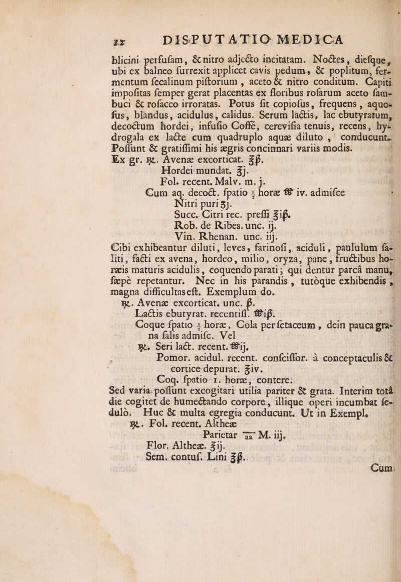 U DISPUT AXIO MEDiCA blicini perfufam, & nitro adjedo incitatam. Nodes, diefquey ubi ex balneo furrexit applicet cavis pedum 6c poplitum, fen- mentum fecalinum piftorium , aceto 6c nitro conditum. Capiti impofitas femper gerat placentas ex floribus rofarum aceto fam- buci & rofaceo irroratas. Potus fit copiofus, frequens, aquo- fus, blandus, acidulus, calidus. Serum ladis, lac ebutyratum, decodum hordei, infufio CofFe, cerevifia tenuis, recens, hy- drogala ex lade cum quadruplo aquae diluto , conducunt*- Poflbnt 3c gratiffimi his aegris concinnari variis modis. Ex gr. jf£. Avenae excorticat. Hordei mundat. §j. Fol. recent. Malv. m. j. Cum aq. decod. fpatio * horae iv. admifee Nitri puri 3j. Succ. Citri rec. prefli §ij$. Rob. de Ribes. unc. ij. Vin. Rhenan. unc. iij. Cibi exhibeantur diluti, leves, farinofi, aciduli, paululum fo- liti, fadi ex avena, hordeo, milio, oryza, pane, frudibus ho¬ raeis maturis acidulis, coquendo parati; qui dentur parca manu, fiepe repetantur. Nec in his parandis, tutoque exhibendis , magna difficultaseft. Exemplum do. i£. Avenae excorticat, unc. |5. Ladis ebutyrat. recentifT. Coque fpatio j horae. Cola perfetaceum , dein pauca gra¬ na falis admife. Vel Seri lad. recent. ^ij. Pomor. acidul. recent. confeiffor. a conceptaculis & cortice depurat. §iv. Coq, fpatio i. horae, contere. Sed varia poliunt excogitari utilia pariter St grata. Interim toti die cogitet de humedando corpore, illique operi incumbat fe* dulb. Huc 8c multa egregia conducunt. Ut in ExempU %l, Fol. recent. Altheae Parietar !T M. iij. Flor. Altheae. § ij. Sem, contuf. Lini Cum