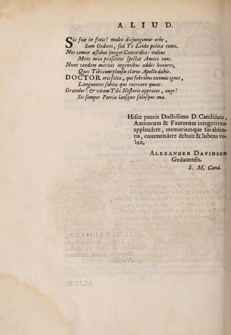 ALIUD. Sic fuit in fatis! multo disjungimur orbe , Sum Gedani9 fed Te Leida polita tenet• Nos tamen affiduo junget Concordia: vultus JHens mea prafentes fpeSlat Amice tuos. Nunc tandem meritis ingentibus addis honores, Quos Tibi cumplaufu clarus Apollo dabit. DOCTOR eris felix, qui febribus eximat ignes 5 Languentes fubito qui recreare queat. Gratulor! CrvitamTibi Ne foris apprecor, euge! Sis femper Patria laufque falufque tua. Hifce paucis Do£fciffimo D.Candidato* Amicorum Sc Fautorum integerrimo applaudere, memoriamque fuiabfen- tis, commendare debuit 8c lubens vo¬ luit. Alexander Davidson Gedanenfis. S. Mt Gand, r J- i ' A*- S v4. s
