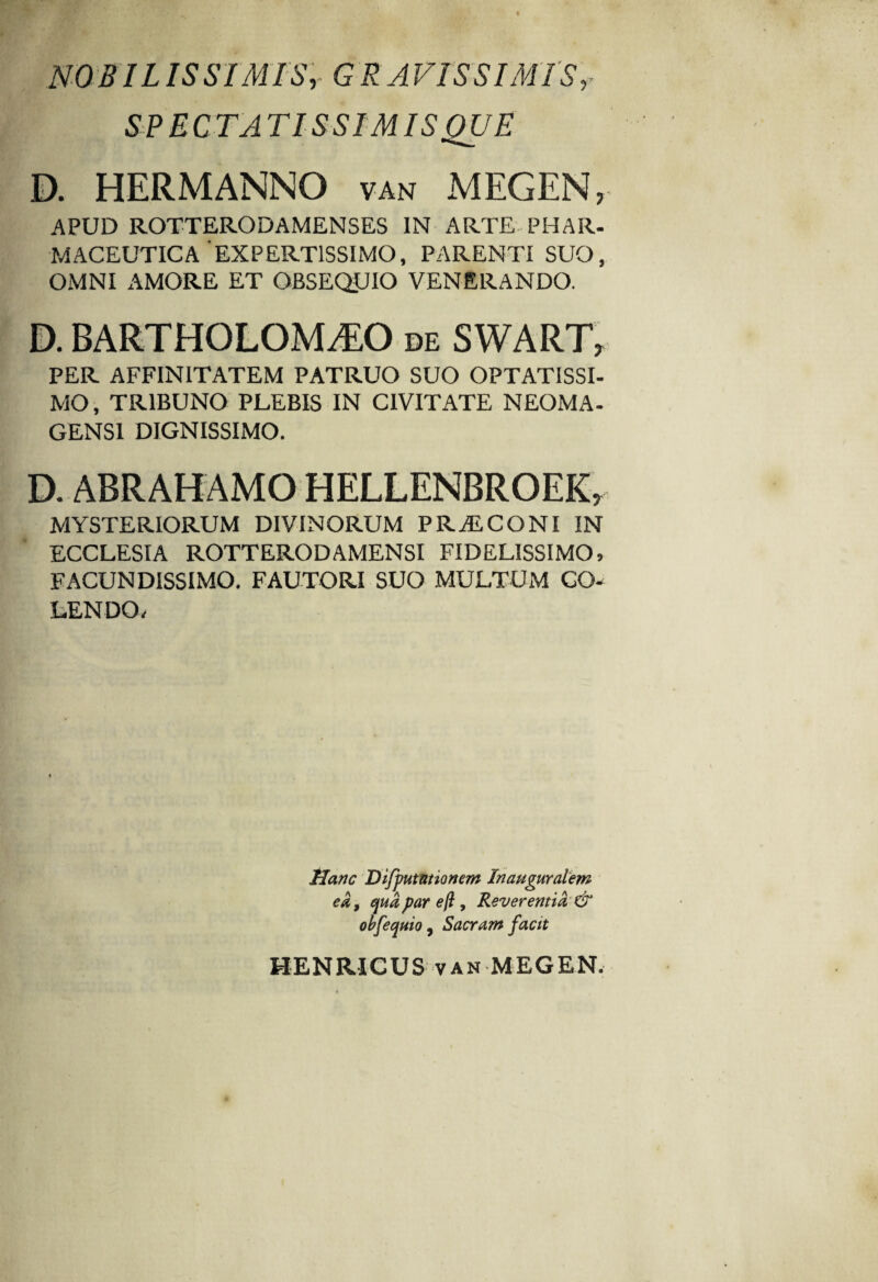 NOBIL IS SIMIS, G RAVISSIMISr SPECTATISSIMIS QUE D. HERMANNO van MEGEN, APUD ROTTERODAMENSES IN ARTE PHAR¬ MACEUTICA'EXPERTISSIMO, PARENTI SUO, OMNI AMORE ET OBSEQUIO VENERANDO. D. BARTHOLOM^O de SWART, PER AFFINITATEM PATRUO SUO OPTATISSI¬ MO , TRIBUNO PLEBIS IN CIVITATE NEOMA- GENS1 DIGNISSIMO. MYSTERIORUM DIVINORUM PR ALCONI IN ECCLESIA ROTTERODAMENSI FIDELISSIMO, FACUNDISSIMO. FAUTORI SUO MULTUM CO¬ LENDO. Hanc Dijputationem Jnauguralem ea, quaparejl, Reverentia & obfequio, Sacram facit HENRICUS van MEGEN.