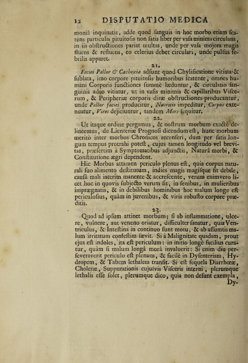 monia inquinatis, adde quod fanguis in hoc morbo etiam fca- tens particulis pituitofis non fatis liber per vafa minima circulans, in iis obllru&iones pariat multas, unde per vafa mojora magis fluens St refluens, eo celerius debet circulari, unde pulfus fe¬ brilis apparet. 0 * 21. Faciei Pallor & Cachexia adfunt quod Chylificatione vitiata»St fublata, imo corpore pituitofis humoribus icatente, omnes hu¬ mani Corporis fundliones fumme laeduntur, & circulatio fan- guinis adeo vitiatur, ut in vafis minimis St capillaribus Vifce- rum , St Peripherie corporis dire obilrudliones producantur, unde Pallor faciei producitur. Nutritio impeditur, Corpus exte¬ nuatur, Vires dejiciuntur, tandem Mors fequitur. V 22. Ut itaque ordine pergamus , St noflrum morbum exadte de¬ lineemus, de Lienteria: Prognofi dicendum ell, hunc morbum merito inter morbos Chronicos recenferi, dum per fatis lon¬ gum tempus protrahi potefl, cujus tamen longitudo vel brevi¬ tas, prefertim a Symptomatibus adjundlis, Natura morbi, St Conllitutione egri dependent. Hic Morbus attamen periculo plenus efl, quia corpus natu¬ rali fuo alimento deftitutum, indies magis magifque fit debile, caufa mali interim manente St accrefcente, verum enimvero li¬ cet hoc in quovis fubjedto verum fit, in fenibus, in mulieribus impraegnatis, St in debilibus hominibus hoc malum longe efl periculofius, quam in juvenibus, St viris robuflo corpore prae¬ ditis. 23. Quod ad ipfum attinet morbum; fi ab inflammatione, ulce¬ re, vulnere, aut veneno oriatur, difficulter fanatur, quiaVen- triculus, St Inteflina in continuo funt motu. St ab aflumtisma¬ lum irritatum confeftim fievit. Si a Malignitate quadam, prout ejus efl indoles, ita efl periculum: in initio longe facilius cura¬ tur, quam fi malum longa mora invaluerit: Si enim diu per- feveraverit periculo efl plenum, St facile in Dyfenteriam, Hy¬ dropem, St Tabem lethalem tranfit. Si efl fequela Diarrhoeae, Choleras, Suppurationis cujufvis Vifceris interni, plerumque lethalis effe folet, plerumque dico, quia non defunt exempla, Dy- \