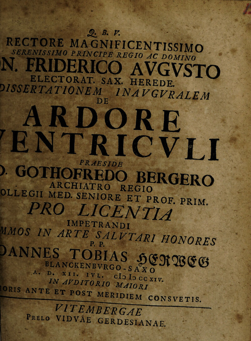 &. «■ r. XT,arnm^v.c£ REa,° AC »««® N. FRIDERICO AVGVSTO 5t?5E5^^T- s4x- herede. ' IN A VGVRALEM DE )• gothofredo bergerc • ARCHIATRO REGIO LE°'‘ MED' SENIORE ET PROF. PRIM. IMPETRANDI M0S IN akte^salvtam honores blanckenbvrgo -s Ris ANTE ET POST MERlDrpiu —---ekidiem conSVETIS. vl TEMBERGAE p>elo vidvae gerdesianae. '