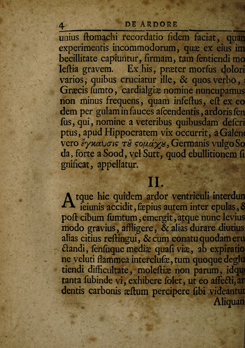 m<:; unius ftomachi recordatio fidem faciat , quan experimentis incommodorum, qute ex eius im beeillitate capiuntur, firmam, tam fentiendi mo leftia gravem. Ex his, prater morfus dolori varios, quibus cruciatur ille, & quos verbo, ; Grtecis lumto, cardialgi$ nomine nuncupamus rion minus frequens, quam infeftus, eft ex eo dem per gulam in fauces afcendentis, ardoris len fiis, qui, nomine a veteribus quibusdam defcri ptus, apud Hippocratem vix occurrit, aGalen< vero syaavcrig goixdyji, Germanis vulgo So da, forte a Sood, vel Sutt, quod ebullitionem fi gnificat, appellatur. Atque hic quidem ardor ventriculi interdun ieiunis accidit, fepius autem inter epulas , 8 poft cibum fiimtum, emergit, atque nunc levius modo gravius, affligere, & alias durare diutius alias citius reftingui, &cum conatu quodam eru flandi, lenluque medke quafi vix, ab expiratio ne veluti flammea interclufe,tum quoque deglu tiendi difficultate, moleftis non parum, idqui tanta fubinde vi, exhibere folet, ut eo afFefli,ar dentis carbonis ajftum percipere fibi videantur Aliquan