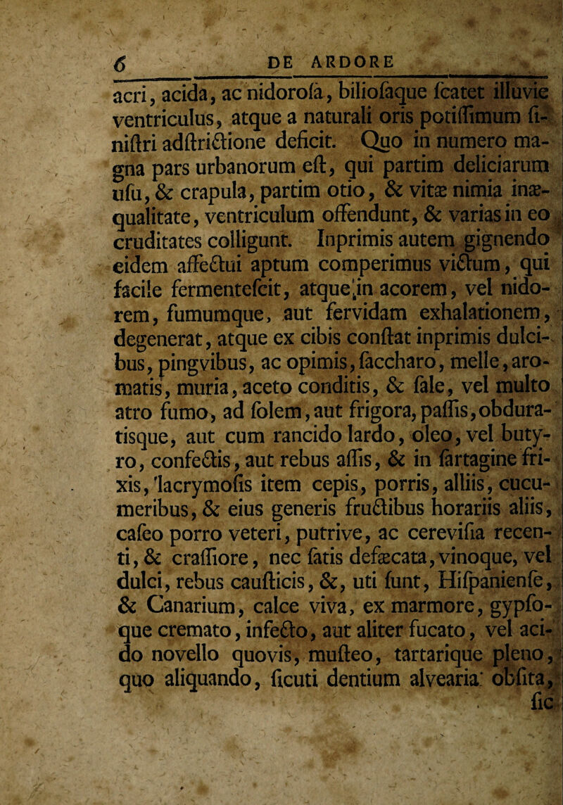 acri, acida, ac nidorofa, biliofaque featet illuvi ventriculus, atque a naturali oris potiiTimum fi- niftri adftri&ione deficit. Quo in numero ma¬ gna pars urbanorum eft, qui partim deliciarum ufu, & crapula, partim otio, & vita; nimia inae¬ qualitate, ventriculum offendunt, & varias in eo cruditates colligunt. Inprimis autem gignendo eidem affe&ui aptum comperimus vidum, qui facile fermentefcit, atque‘in acorem, vel nido¬ rem , fumumque, aut fervidam exhalationem, degenerat, atque ex cibis confiat inprimis dulci¬ bus, pingvibus, ac opimis, faccharo, meile,aro¬ matis, muria, aceto conditis, & fale, vel multo atro fumo, ad fblem, aut frigora, paflis, obdura- tisque, aut cum rancido lardo, oleo, vel buty¬ ro, confedis, aut rebus affis, & in fartagine fri- xis,'lacrymofis item cepis, porris, alliis, cucu¬ meribus, & eius generis frudibus horariis aliis, cafeo porro veteri, putrive, ac cerevifia recen¬ ti^ craffiore, nec fatis defascata, vinoque, vel dulci, rebus caufticis, &, uti funt, Hifpanienfe, & Canarium, calce viva, ex marmore, gypfo- que cremato, infedo, aut aliter fucato, vel aci¬ do novello quovis, mufteo, tartarique pleno, quo aliquando, ficuti dentium alvearia: obfita, ' •■b' •' • • - % iiv \ _ -