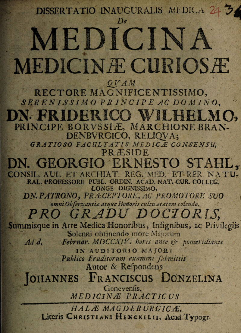 j^pappngspfi a De - . 1 MEDICINA QVAM RECTORE MAGNIFICENTISSIMO, DN FRIDERICO WILHELMO, PRINCIPE BORVSSI/E, MARCHIQNE BRAN- DENBVRGICO, RliLIQVA; ' GRATIOSO FACULTATIS MEDICA! CONSENSU, P R /F S I D E DN. GEORGIO ER NESTO STAHL, CONSIL. AUL ETARCHIAT. REG. MED. ET RER NATU- RAL. PROFESSORE PUBL. ORDIN. ACAD. NAT, CUR. COLEEG. TONGE DIGNISSIMO, j DN PATRONO, PR/tCEPTQRE, AC PROMOTORE SUO , omni Obferv antia atque Honoris cultu at at em colendo, PRO GRADU DOC70RJS, S « ^ Summisque in Arte Medica Honoribus, Infignibus, ac Piivilegiis Solenni obtinendo more Majorum Ad d< Febrmr. MBCCXIV. horis ante & p orner idiaras IN AUDITORIO -MAJORI Publico Eruditorum exanimi fubmittit ' , Autor & Refpondcns JOHANNES FrANCISCUS DoNZELINA Genevenfc. MED IClN/E PRACTICUS HALSE MAGDEB URGICTE, Literis Christiani Hekckelii, AcatiTypogr.