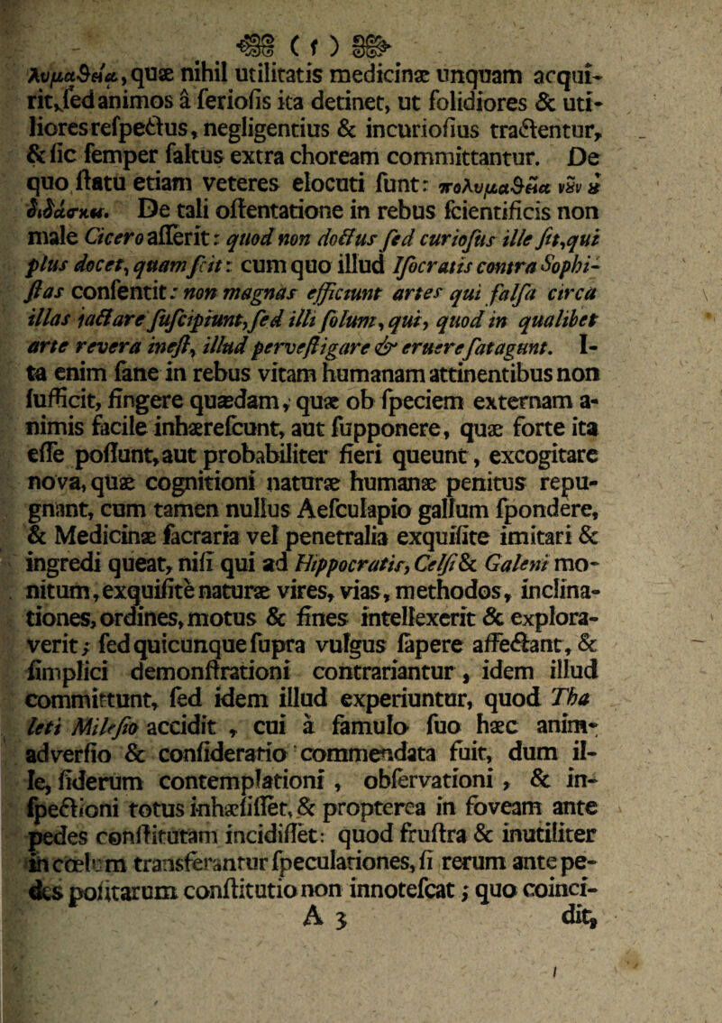 A«itta.&a'«.>quae nihil utilitatis medicinsc unquam aequi* ritjed animos a feriofis ita detinet, ut folidiores & uti¬ liores refpettus, negligentius & incuriofius tradentur, & fic femper faltus extra choream committantur. De quo liatu etiam veteres elocuti funtr irobvfietS&cc vSv £ Sidumu. De tali oftentatione in rebus fcientificis non male Cicero aflerit: quod non doffus fed cur tofus ille fit,qui plus docet, quamfit: cum quo illud Ifocratis contra Sophi- flas confentit/ non magnas efficnmt artes qui falfa circa illas iadare Jufcipiunt,fed illi filum, qui, quod in qualibet arte revera inefl, illud pervefligar e & eruerefatagunt. I- ta enim (ane in rebus vitam humanam attinentibus non (ufficit, lingere quasdam »■ qu* ob fpeciem externam a- nimis facile inhaerefcunt, aut fupponere, quae forte ita e(Te poliunt, aut probabiliter fieri queunt, excogitare nova, quae cognitioni naturae humanae penitus repu¬ gnant, cum tamen nullus Aefculapio gallum (pondere, & Medicinae facraria vel penetralia exquifite imitari & ingredi queat, nili qui ad Hippocratis, Celfi& Galeni mo¬ nitum, exquifite naturae vires, vias, methodos, inclina¬ tiones, ordines, motus & fines intellexerit & explora¬ verit ; fed quicunque fupra vulgus fapere affe&ant, & fimplici demonftrationi contrariantur, idem illud committunt, fed idem illud experiuntur, quod Tha leti Mileflo accidit , cui a famulo fuo haec anim- adverfio & confideratio commendata fuit, dum il¬ le, fiderum contemplationi , oblervationi, & in- fpeclioni totus inhaeliflet, 8c propterea in foveam ante pedes cenflitutam incidifiet: quod fruftra & inutiliter inccelum transferantur fpeculationes, fi rerum antepe¬ des politarum conftitutio non innotefeat; quo coinci- A 5 dit, /