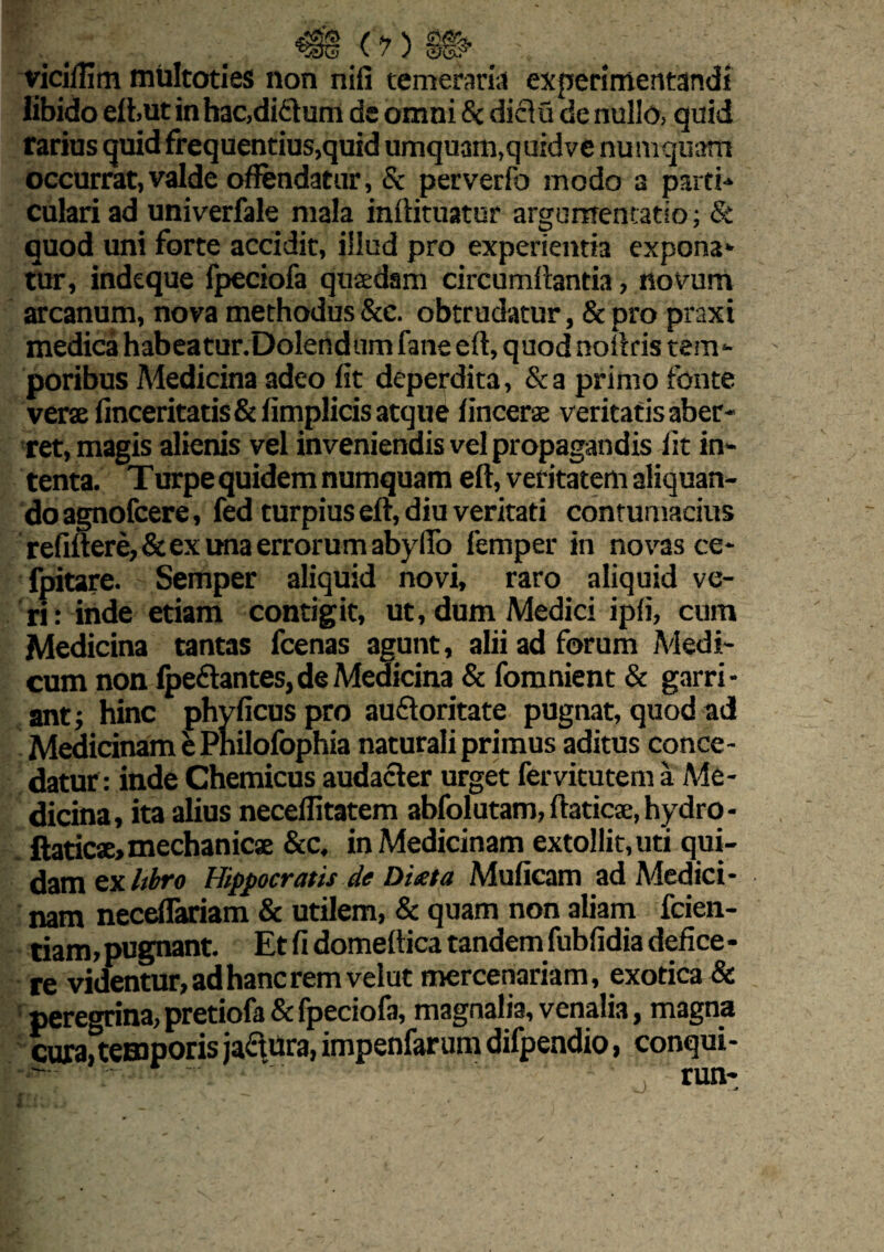 (?) yiciffim multoties non nifi temeraria experimentandi libido efhut in hac,ditium de omni & diclu de nullo, quid rarius quid frequentius,quid umqu3m,quidve numquatn occurrat,valde offendatur, Sc perverfo modo a parti-* culari ad univerfale mala inftituatur argumentatio; & quod uni forte accidit, illud pro experientia expona¬ tur, indeque fpeciofa quadam circumflanda, novum arcanum, nova methodus &c. obtrudatur, & pro praxi medica habeatur.Dolendum faneeft, quod nouris tem¬ poribus Medicina adeo fit deperdita, &a primo fonte verae finceritatis&fimplicis atque lincerae veritatis aber¬ ret, magis alienis vel inveniendis vel propagandis fit in¬ tenta. Turpe quidem numquam eft, veritatem aliquan¬ do agnofcere, fed turpius eft, diu veritati contumacius r efiitere, & ex ima error umaby fio femper in novas ce- ipitare. Semper aliquid novi, raro aliquid ve¬ ri: inde etiam contigit, ut, dum Medici ipfi, cum Medicina tantas fcenas agunt, alii ad forum Medi¬ cum non fpeftantes,de Medicina & fomnient & garri¬ ant; hinc phyficuspro audloritate pugnat, quod ad Medicinam e Pnilofophia naturali primus aditus conce¬ datur: inde Chemicus audacter urget fervicutem a A4e- dicina, ita alius neceflitatem abfolutam, ftaticse, hydro- ftaticse, mechanicae &c. in Medicinam extollit, uti qui¬ dam ex hbro Hippocratis de Dixta Muficam ad Medici¬ nam neceflariam & utilem, & quam non aliam fcien- tiam, pugnant. Et fi domeftica tandem fubfidia defice - re videntur, ad hanc rem velut mercenariam, exotica & peregrina, pretiofa & fpeciofa, magnalia, venalia, magna cura, temporis jactura, impenfarumdifpendio, conqui- run-