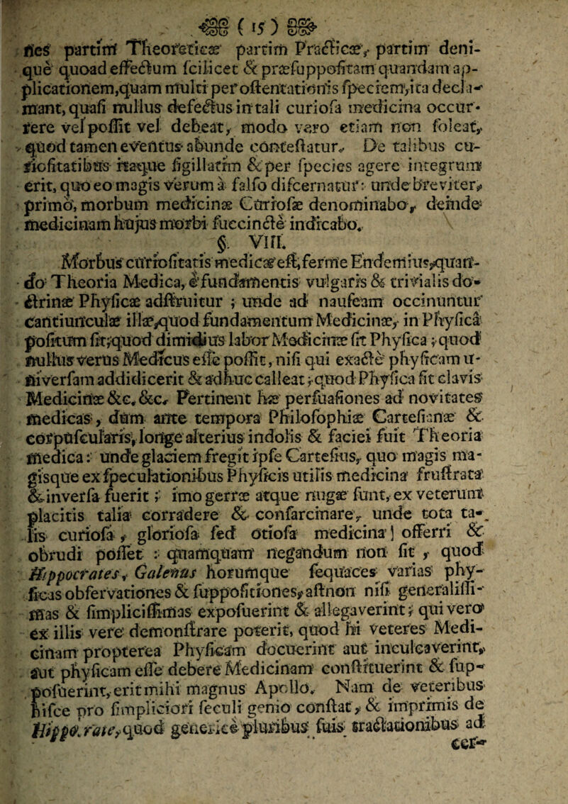 •• 'y ^ - ^§§ ( *5 ) fies partirtf Tfieofetkse partirn PrafBetey parti m deni¬ que quoad efferum fciiicet & praafuppofitani quandam ap¬ plicationem,quam multi peroftentatidnls fpecieniyita deei i-- mant, quafi nullus defectus in tali curiofa medicina occur* tere velpoffit vel debeat, motio vero etiam non foleaty quod tamen eveiitus* abunde concedatur*. De talibus cu- riefitatibus itaque figillatrm &per fpecies agere integrum erit, quo eo magis verum a falfb difeematur: unde* brevi ter* primo, morbum medicinae Ctrriofe denominabo r deinde medicinam hujus morbi fuecincle indicabo., § viri Morbus ciYtfofitatis medicar e^ferme Endcm inaquan¬ do Theoria Medica, e!fundamentis vulgaria & trivialis do» irinae Phyficae adftruitur ; unde ad naufeam occinuntur cantiunculae ilfe^qUod fundamentum Medicinae, in Phy fica? pofitum finquod dimidius labor Medicinae fit Phyllea; quod fiullus verus Med tcus eite poffit, nifi qui exa&e' phy ficam tf- fiiverfam addidicerit & adhuc calleat ^ quod Phyfica fit clavis Medicinae &e„&Cr Pertinent hss perfuafiones ad’ novitates? medicas, dum ante tempora Philofophiae Cartefianae & corptifcuiarisvlonge alterius indolis & faciei fuit Theoria medica: unde glaciem fregit ipfe Cartefius, quo magis ma- gisqtte ex fpecufotionibus Phylleis utilis medicina frnitrata &inverfa fueritimo gerrte atque nugae funt, ex veterum placitis talia corradere & confarcinarey unde tota ta-_ lis curiofa , gldriofa fed dtiofir medicina 1 offerri & obrudi poiTet quamquam negandum non fit , quod Hippocrates, Galenus horum que fequaces varias phy- ficasobfervationes & fuppofitiones*aftndn nili generalilli-- mas & fimpliciffimas expofuerint & allegaverint r quivero ex illis vere demonftrare poterit, quod M veteres Medi¬ cinam propterea Phyfkam docuerint aut inculcaverint^ aut phyficam efle debere Medicinam conflituerint &fup-* pofueriiit, erit mihi magnus Apollo. Nam de veteribus ftiice pro fimpliciofr feeuli genio conftaty & imprimis de Hipp^rate^md generkefteribu^ && Gradationibus ad