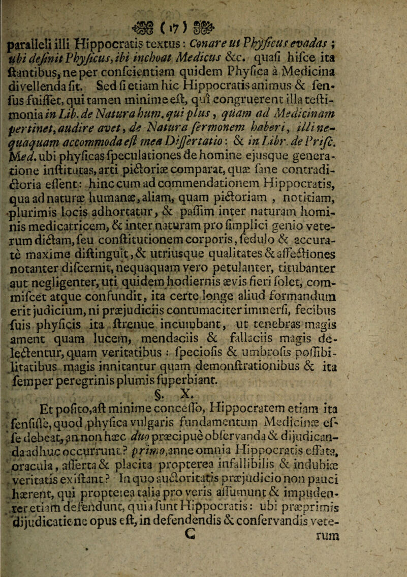 ubi clejinit Phy/icus, ibi inchoat Medicus &c. quali hifce ita liantibus, ne per confcientiam quidem Phyllea a Medicina divellenda fit. Sed fi etiam hic Hippocratis animus & fen- fus fuiflet, qui tamen minime eft, qui congruerent illa tefti- monia in Lib. de Natura hum« qui plus, quam ad Medicinam pertinet, audire avet, de Natura fermonem haberi> illi ne¬ quaquam accommoda eft mea DiJJertatio: & in Libr. de Prifc. Med. ubi phyficasfpeculationes de homine ejusque genera¬ tione inftitucas, arti pidoriae comparat, quae fane contradi¬ ctoria eflent: hinc cum ad commendationem Hippocratis, qua ad naturae humanae, aliam, quam pictoriam , notitiam, •plurimis locis adhortatur, & pafiim inter naturam homi¬ nis medicatriccm, & inter naturam pro fimplici genio vete- rumdi<ftam,feu conftitutionemcorporis,fedulo & accura¬ te maxime diftingult,& utriusque qualitates&affedhones notanter difcernit, nequaquam vero petulanter, titubanter aut negligenter, uti quidem hodiernis sevis fieri folet, cora- mifcet atque confundit, ita certe longe aliud formandum erit judicium, ni praejudiciis contumaciter immerfi, fecibus fuis phyfiqis ita ftrenue incumbant, ut tenebras magis ament quam lucem, mendaciis & fallaciis magis de- ledlencur, quam veritatibus : fpeciofis & umbrofis poflibi- litatibus magis innitantur quam demonfirationibus & ita femper peregrinis plumis fgperbianc. §• X. Et polito,aft minime conceffo, Hippocratem etiam ita fenfifie, quod phylica vulgaris fundamentum Medicinae ef- le debeat, annon haec duo praecipueobfervanda& dijudican¬ da adhuc occurrunt? primo#nne omnia Hippocratis effata, oracula, ftfierca& placita propterea infallibilis & indubiae /veritatis exiftant ? In quo audoritatis praejudicio non pauci haerent, qui propterea talia pro veris affurnunt& impuden¬ ter etiam defendunt, quia furit Hippocratis: ubi praeprimis 'dijudieaticne opus eft, in defendendis & confervandis vete- G rum