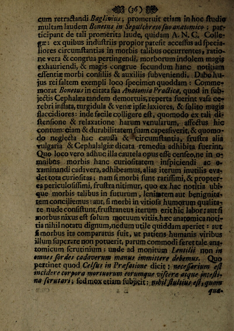 jmmm ; m ; cum retra&andi Baglivtus; promeruit etiam in hoc Audio multam laudem Bonetus in Sepulchreto fuo anatomico ; par¬ ticipant de tali promerita laude, quidam A. N*C* Colle- ;\x: ex quibus induftriis projfior patefit acceflus ad fpecia- iores circumdandas in morbis talibus occurrentes * ratio¬ ne vera & congrua pertingendi, morborum indolem magi$ exhauriendi, & magis congrue fecundum hanc notitiam eflfentiae morbi confiliis & auxiliis fubveniendi, Dabohii- )us reifaltem exempli loco fpecimen quoddam : Comme* morat Bonetusincitata fuzAnatomiaPraSica, quod in fub- jedis Cephalaea tandem demortuis, reperta fuerint vafa ce* rebri inflata, turgidula & venae ipfae laxiores, & folito magis flaccidiores: inde facile colligere eft, quomodo extalidi- ftenfione & relaxatione harum venularum, affedus hic contum: ciam & durabilitatem fuam capesfiverit, & quomo • do negleda hac cauda & ^circumflantia, fruftra alia vulgaria & Cephalalgiae dicata remedia adhibita fuerint* Quo loco vero adhuc illa cautela opus eflecenfeo,ne in o- mnibtis morbis hanc curiofitatem inficiendi ac o- xaminandi cadavera, adhibeamus, alias iterum inutilis eva¬ det tota curiofitas; namfimorbi funt rarii!imi, & propter- eapericulofiflimi, fruftra nitimur, quo ex hac notitia ubi* que morbis talibus in futurum , leniorem aut benignita¬ tem conciliemus: aut, fi morbi in vitiofa humorum qualita^ te nude confiftuntjfruftraneus iterum erit hic labor :aut fi morbus nixus eft folum motuum vitiis,haec anatomica noti* tia nihil notatu dignum,nedum utile guiddam aperiet: aut fi morbus ita comparatus fuit, ut patiens humanis viribus illum fupcrare non potuerit, parum commodi feret tale ana- tomicum fcrutinium: unde ad monitum Lentilii non in omnes fordes cadaverum manus immittere debemus. Quo pertinet quod Celfus in Prafatione dicit j necejfarium eft incidere corpora mortuorum eorumque vifeera atque jmtefti* na fer ut ari \ fedmox etiam fubjicit: vihtlJlultius eft, quam qua*