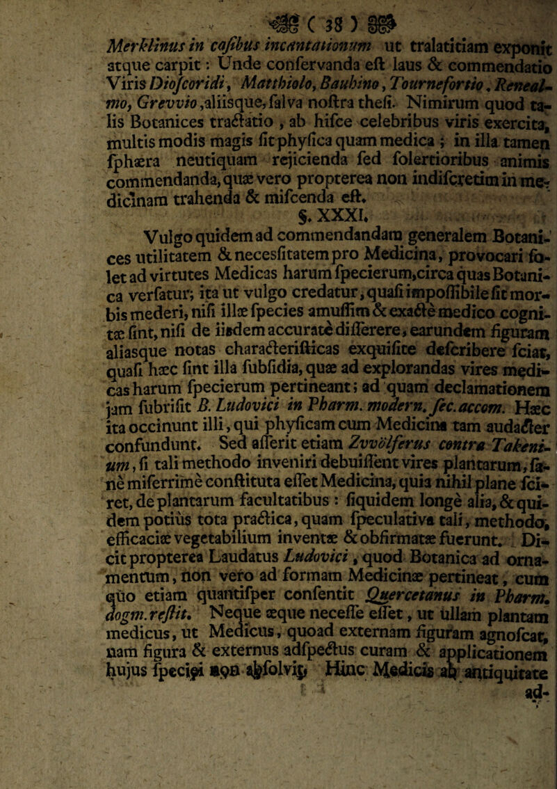 atque carpit: Unde confervanda eft laus & commendatio Viris Dio/coridi, Matthiolo, Bauhino, Tournefortio. Reneal- nio, Grevvio,aliisque, falva noftra theli. Nimirum quod ta¬ lis Botanices tra&atio , ab hifce celebribus viris exercita, multis modis magis fit phyfica quam medica ; in illa tamen fphaera neutiquam rejicienda fed folertioribus animis commendanda, quae vero propterea non indiferetimin me? diclnam trahenda & mifcenda eft, S.XXXI, Vulgo quidem ad commendandam generalem Botani- ces utilitatem &necesfitatempro Medicina, provocari fa- let ad virtutes Medicas harum fpecierum,circa quas Botani¬ ca verfatur; ita ut vulgo credatur, quali impoffibile fit mor¬ bis mederi, nifi illae fpecies amuffiro&exaite medico cogni¬ tae fint,nili de iisdem accurate dillerere, earundem figuram aliasque notas charaClerifticas exquilite deferibere fciat, auafi haec fint illa fubfidia, quae ad explorandas vires medi¬ cas harum fpecierum pertineant; ad quam declamationem jam iubrifit B. Ludovici in Pbarm. modern. fic.accom. Haec ita occinunt illi, qui phylicam cum Medicina tam auda^ier confundunt. Sed afleric etiam Zyvolferus centra Takeni- um, fi tali methodo inveniridebuiflent vires plantarum,fa- ne miferrime conflituta effiet Medicina, quia nihil plane fci- ret, de plantarum facultatibus : fiquidem longe alia, & qui¬ dem potius tota praftica,quam fpeculativa tali, methodo, efficaciae vegetabilium inventae &obfirmatse fuerunt. Di¬ cit propterea Laudatus Ludovici, quod Botanica ad orna¬ mentum, non vero ad formam Medicinae pertineat, cum quo etiam quantifper confentit Quercetanus in Pbarm. dogm. rejiit. Neque aeque neceffe elfet, ut ullam plantam medicus, ut Medicus, quoad externam figuram agnofeat, nam figura & externus adfpeClus curam & applicationem hujus fpecipi sfefolvij, Hinc Medicis aq antiquitate t » ad-