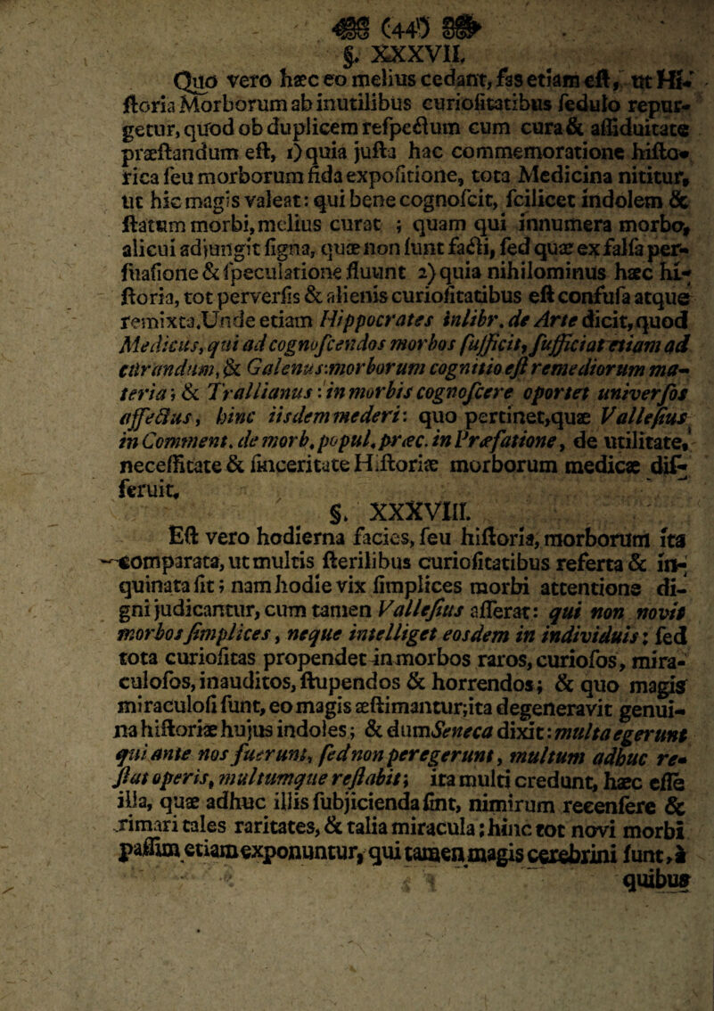 §♦ XXXVII, Quo vero haec eo melius cedant, hs etkm eft, ut Hi- ftoria Morborum ah inutilibus curiofitatibus fedulo repur¬ getur, quodobduplicemrefpe&um cum curafit affiduitate prseftandum eft, Oquia jufta hac commemoratione hifto» fica feu morborum fida expofitione, tota Medicina nititur, ut hic magis valeat: qui bene cognofcit, fcilicet indolem & Itetem morbi, melius curat ; quam qui innumera morbo, alicui adjungit figna, quae non iunt fa«fti, fed qua? exfalfa per- fuafione&fpeculationefluunt 2) quia nihilominus haec hi- ftoria, tot perverfis & alienis curiofitatibus eft confufa atque remixta*Unde etiam Hippocrates inlibr. de Arte dicit, quod Medicus, qui adcognofcendos morbos fujficit^ fujficiat etiam ad cilrandumy $t Galenus:morborum cognitio eft remediorum ma¬ teria ; & Trallianus \in morbis cognofcere oportet univerfis affefius, hinc iisdem mederi: quo percinet,quae Vallefius in Commenta de morb. popul, prae, in Vrafatione, de utilitate,1 neceffitate& fincerituteHiftoriae morborum medicae di% ferui-t, * : ; §, xxxvm : ' Eft vero hodierna facies, feu hiftoria, morborum ita comparata, ut multis fterilibus curiofitatibus referta & rn- quinatafit; nam hodie vix fimplices morbi attentione di¬ gni judicantur, cum tamen Vallefius afferat: qui non novit morbos fimplices, neque intelliget eosdem in individuis; fed tota curiofitas propende tin morbos raros, curiofos, mira- culofos, inauditos, ftupendos & horrendos ; & quo magisr miraculofi funt, eo magis aeftimanturfita degeneravit genui¬ na hiftorke hujus indoles; & dum Seneca dixit: multa egerunt qui ante nos fuerunt, fed nonperegerunt, multum adhuc re* fiat operist multumque reflabit; ira multi credunt, hxc efle illa, quae adhuc illis fubjiciendafint, nimirum reeenfere & rimari tales raritates, & talia miracula ;hinc tot novi morbi P affimetiam exponuntur, qui tamen magis cerebrini funt, * * — . * , ~ j. \ #§