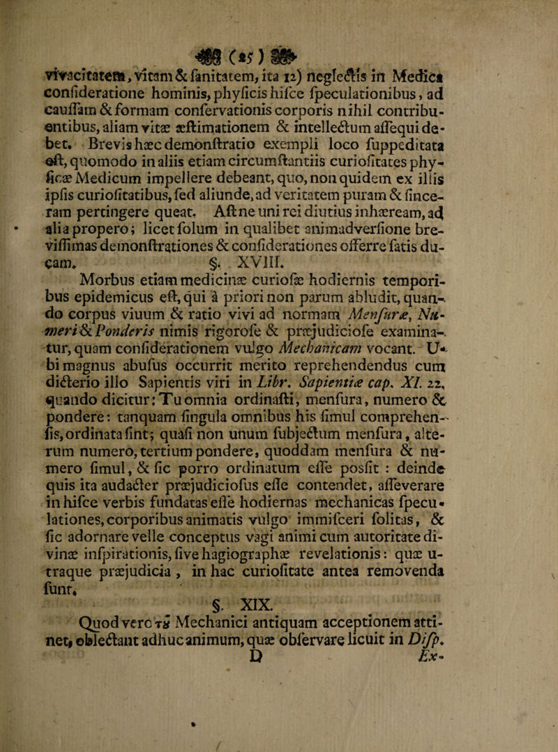 «MOV)» vi'y3citatea,vit3m&ranitditem,ita n) neglegis ifi Medie* conuderatione hominis, phyficis hifce fpeculationibus, ad caudam &formam confervationiscorporis nihil contribu¬ entibus, aliamvitae «(limationem & intelle&um aflequide¬ bet, Brevis haec demonftratio exempli loco fuppeditata oft, quomodo in aliis etiam circum (lamiis curiofitates phy- ficae Medicum impellere debeant, quo, non quidem ex illis ipfis curiofitatibus, fed aliunde, ad veritatem puram & (ince¬ ratu pertingere queat, Aftne uni rei diutius inhaeream, ad alia propero; licet folum in qualibet animadverfione bre- vidimas demonftrationes & confiderationes olFerre fatis du¬ cam* §, - XVIII* Morbus etiam medicinae curiofe hodiernis tempori¬ bus epidemicus eft, qui a priori non parum abludit, quan-. do corpus viuum & ratio vivi ad normam Menfura, Ntt- merifk Ponderis nimis rigorofe & prayudiciofe examina-. tur,quam confiderationem vulgo Mechanicam vocant, li¬ bi magnus abufus occurrit merito reprehendendus cum di<fterio illo Sapientis viri in Libr, Sapientia cap. XI. 22, quando dicitur: Tu omnia ordinafti, menfura, numero & pondere: tanquam lingula omnibus his fimul comprehen- fis, ordinata fint; quafi non unum fubje&um menfura, alte¬ rum numero, tertium pondere, quoddam menfura & nu¬ mero fimul, & fic porro ordinatum ede posfit : deinde quis ita audafter proejudiciofus ede contendet, 3deverare inhifce verbis fundatas ede hodiernas mechanicas fpecu* lationes, corporibus animatis vulgo immifeeri folitas, & fic adornare velle conceptus vagi animi cum autoritate di¬ vinae infpirationis,fivehagiographae revelationis: quae u- traque praejudicia , in hac curiofitate antea removenda funt* §. XIX. Quod vero t* Mechanici antiquam acceptionem atti¬ net# obledant adhuc animum, quae obfervare licuit in Difp* D Ex*