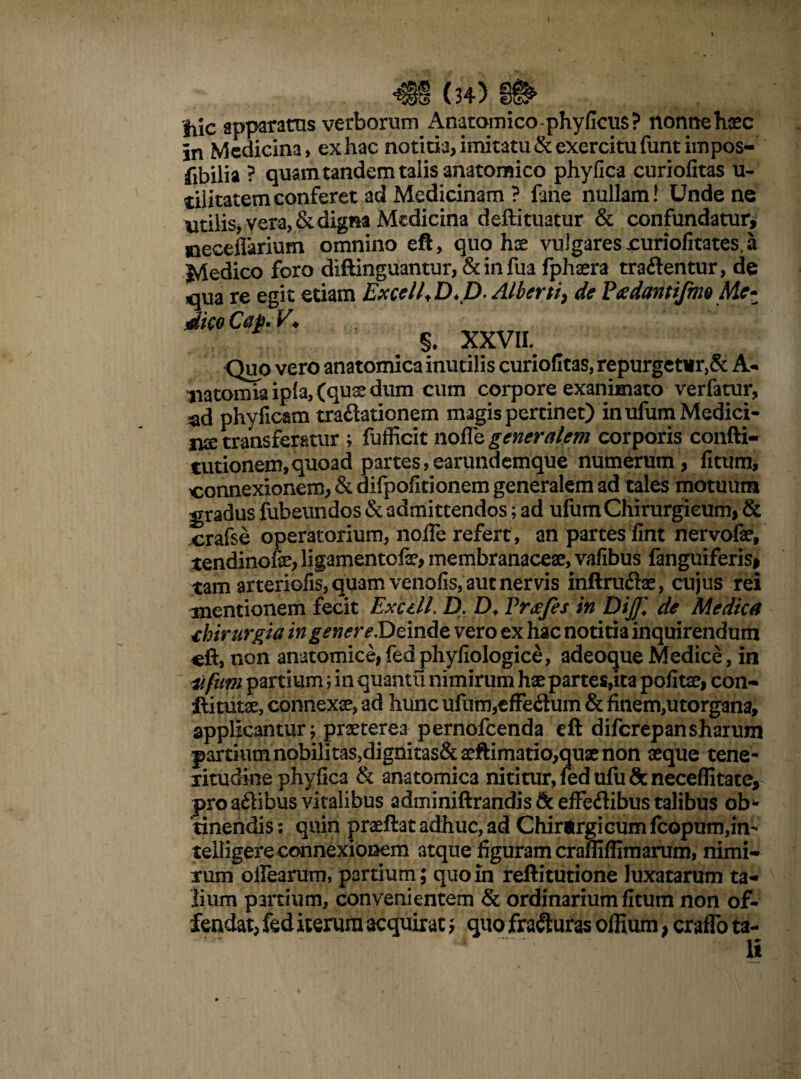 hic apparatus verborum Anatomico-phy ficus? nonne haec In Medicina, ex hac notitia, imitatu & exercitu funtimpos- fibilia ? quam tandem talis anatomico phyfica curiofitas u- tilitatemconferet ad Medicinam ? fane nullam! Unde ne utilis, vera, & digna Medicina deftituatur & confundatur, mecefiarium omnino eft, quo hae vulgares xuriofitates. a •«* 1 • f* —r.< t rt I*-» AT /l 1 ^ J%X r\ v♦ XXVIL Quo vero anatomica inutilis curiofitas, repurgetur,& A* aiatomia ipia, (quse dum cum corpore exanimato verfatur, ^d phyficam traftationem magis pertinet) in ufum Medici¬ na transferatur ; fufficit nofle generalem corporis confti- tutionem,quoad partes,earundemque numerum, fitum, connexionem, &difpofitionem generalem ad tales motuum gradus fubeundos & admittendos; ad ufum Chirurgicum, & crafse operatorium, nofle refert , an partes fint nervofae, tendinofe, ligamentofae, membranaceae, vafibus fanguiferis, tam arteriofis, quam venofis, aut nervis inftru&ae, cujus rei mentionem fecit Exedi. D. Df Pr<ejes in DiJJl de Medica dnrurgia in genereDeinde vero ex hac notitia inquirendum cft, non anatomice, fed phyfiologice, adeoque Medice, in Ufum partium; in quantu nimirum hae partes,ita pofitae, con- Hi tutae, connexae, ad hunc ufum,efFedum & finem,utorgana, applicantur; praeterea pernofeenda cft difcrepansharum partium nobilitas,digoitas& aeftimatio,quae non aeque tene¬ ritudine phyfica & anatomica nititur, fed ufu&neceflitate, pro aftibus vitalibus adminiftrandis 8c effeftibus talibus oh*» tinendis: quin praeftat adhuc, ad Chirjrgicumfcopum,in- telligere connexionem atque figuram crafliflimarum, nimi¬ rum oflearum, partium; quo in reftitutione luxatarum ta¬ lium partium, convenientem & ordinarium fitum non of¬ fendat, fed iterum acquirat; quo fracturas ofEum, craflb ta-