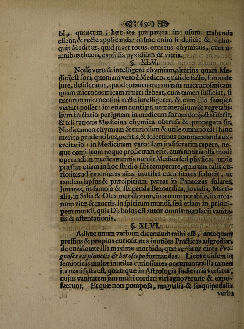 f>£> quantum > haec ita praeparata in ufum trahenda edent, & rede applicanda: inlioc enim fi deficit & delin¬ quit Medicus, quid juvat totus ornatus chymicus , cum o- jnnibusthecis»capfulispyxidibus_& vitris* •. t / ad. Nolle vero & intelligere chymiam,alterius quam Me- dici:eft fori; quoniam vero a Medico, quafi defado^fi non de pjre* defideratur, quod totam naturam tam macrocofmicam quam microcosmicam rimari debeat, cum tamen fufEctat* fi naturam microcofmi rede intelligeret, & cum illa femper verfari poffet: ita etiam contigit, ut mineralium & vegetabi¬ lium tradatio per ignem in medicum forum conjeda fiierir, & tali ratione Medicina chymica obtrufa & propagata fit. Nofle tamen chymiam & euriofum & utile omnino eft; hinc merito prudentibus,peritis,& folertibus commendanda ex¬ ercitatio : in Medicinam vero illam indiferetim rapere, ne¬ que confiil tum neque proficuum erit, cum notitia illa modi praeftat etiam in hoc ftudio fibi temperare, quia una talis cu- riofitas ad innumeras alias inutiles curiofitates feducit, ut tandemlapfus & praecipitium pateat in Panacaeas folares, lunares, infamofa & ftupenda Bezoardica, Jovialia, Marti¬ alia, in Salia & Glea metallorum, in aurum potabile, in arca* num vitae & mortis, in fpiritum mundi,fed etiam in princi¬ pem mundi, quia Diabolus eft auior omnismendacii vanita¬ tis &oftentationis* a a §. XLVt Adhuc unum verbum dicendurii mihi eft, antequam preflius & propius curiofitates inutiles Pradicas adgrediar* decurifiotate illa maxime morbida, quae verfatur circa Pro- gnofes explanetis & horofeopo formandas. Licet quidem in fenfioticis multae inutiles curiofitates oceutrant,nulla tameri ita manifefta eft, quam quat in Aftrologia Judiciaria verfatur* cujus vanitatem jam multi cordati viri agnoverunt & expo- feerunc* Et qux non pompofi, magnalia & fesquipedaila