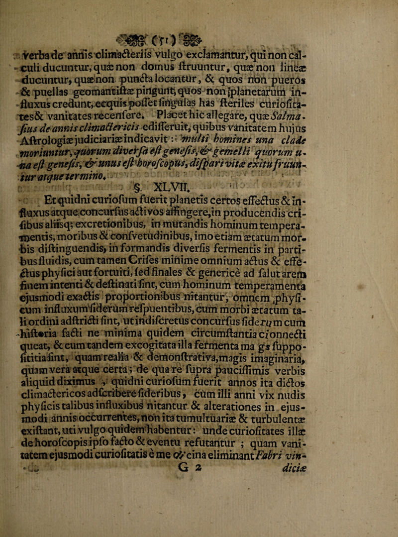 , ..fft-»». . Verb3 deannisclima&eriis vulgo exclamantur, qui non cal¬ culi ducuntur, quae non domus ftruuntur, quae non lineae ducuntur, quae non pun<fla locantur, & quos nbn pueros & puellas geomantiftae pingunt,quos non ^planetarum in¬ fluxus credunt, ecquis poflet lingulas has Heriles cUriofita- tes& vanitates recertfere, Placet hic allegare, quatSalma. jius de annis climatter icis z difleruit, quibus vanitatem hujus Aftrologiae judiciariae indicavitmulti homines una clade moriunturyqmrumdiverfa eflgtnefisi&gemelli quorum a* na ejl genefis, & unus ejl borofcopus, difQari vita exitu [ruun¬ tur atque termino* §. XLVII. ^ Et quidni curiofum fuerit planetis certos effeflus & In• fluxus atque concurfus aftivos affingere,in producendis cri- fibus alifeq; excretionibus, in mutandis hominum tempera¬ mentis, moribus & confvetudinibus, imoetiam aetatum mor¬ bis diftinguendis, informandis diverfis fermentis in parti¬ bus fluidis, cum tamen Crifes minime omnium acflus & effb- £lus phyfici aut fortuiti, (ed finales & generice ad falutarerti finem intenti & deftinati fint, cum hominum temperamenta ejusmodi exaftis proportiohibus nitantur; omnem phyfi - cum influxum fiderumrefpuentibus, cum morbi aetatum ta- _. «i « m * o * /• • -i • r. - - 4uft*na fafti ne minima quidem circumflantia cfonne&i queat, & cum tandem excogitata illa fermenta ma gsfuppo- fititia fint, quamrealia & demonftrativa,magis imaginaria, quam vera atque certa; de qua re fupra pauciffimis verbis aliquid diximus y quidni curiofum fuerit annos ita diflos climaftericos adfcribere fideribus, cum illi anni vix nudis phyficis talibus influxibus nitantur & alterationes in ejus¬ modi annis occurrentes,nbnitatumultuariae & turbulenta exiflant, uti vulgo quidem-h&bentur: unde curiofitates illae de horofcopis ipfo fatlo & eventu refutantur ; quam vani¬ tatem ejusmodi curiofitatis e me orcina eliminant or/ vin- - G 2 dic ia