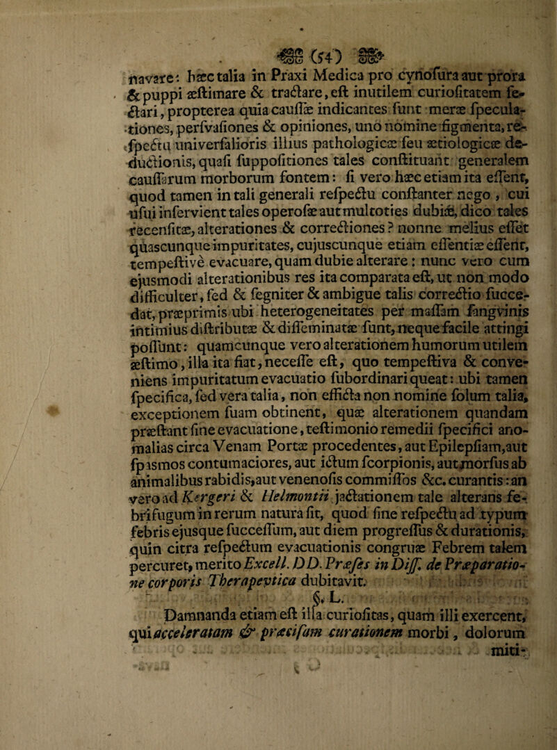 '($4) §§§* navale: haec talia in Praxi Medica pro cynofura aut prora . & puppi aeftimare & traflare,eft inutilem curiofitatem fe- flari, propterea quiacauflae indicantes funt merae fpecula- ;tiones,perfvafiones & opiniones, uno nomine figmenta, re- .fpeftu univerfalioris illius pathologicae feu ^tioiogicee de- duflionis, quafi fuppofitiones tales conftituant generalem cauffarum morborum fontem: fi vero haec etiam ita edent, quod tamen in tali generali refpefiu conftanter nego , cui ufui infervienttales operofaeautmultoties dubiae, dico tales recenfitae,alterationes & correfliones? nonne melius effet quascunque impuritates, cujuscunque etiam effentiaeefienc, tempeftive evacuare, quam dubie alterare: nunc vero cum ejusmodi alterationibus res ita comparata eft, ut non modo difficulter, fed & fegniter & ambigue taliscorrefliofucce- dat, prseprimis ubi heterogeneitates per maflam fangvinis intimius diftfibutse &difieminatae funt, neque facile attingi poflimt: quamcunque vero alterationem humorum utilem seftimo,illa ita fiat,neceffe eft, quo tempeftiva & conve¬ niens impuritatum evacuatio fubordinari queat: ubi tamen fpecifica, fed vera talia, non effifta non nomine folum talia, exceptionem fuam obtinent, quae alterationem quandam prseftant fine evacuatione, teftimonio remedii fpecifici ano¬ malias circa Venam Portae procedentes,aut Epilepfiam,aut fpasmos contumaciores, aut ifluin fcorpionis, aut jnorfus ab animalibus rabi dis,aut venenofis commiffbs &c. curantis: an vero ad Kergeri & tlelmontii jaflationem tale alterans fe-. brifugum in rerum natura fit, quod fine refpefln ad typum febris ejusque fuccefllim, aut diem progreflus & durationis, quin citra refpeftum evacuationis congruae Febrem talem percuret, merito JyxcelL DD. Vrxfes in DiJJi de Praeparatio- ne corporis Therapeptica dubitavit. Damnanda etiam eft illa curiofitas, quam illi exercent, qui acceleratam & praeifam curationem morbi, dolorum - >■_ . ... . - • - y-