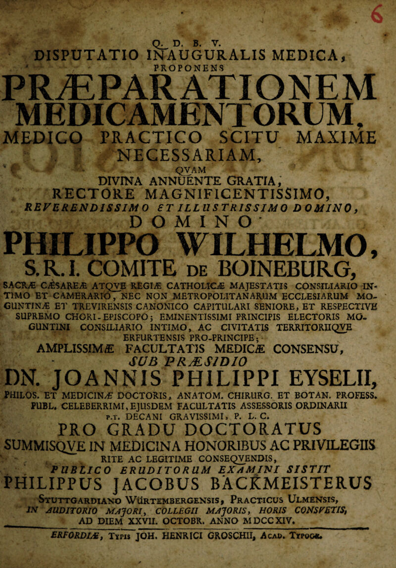 DISPUTATIO LNAUGURALIS MEDICA, ' • * PROPONENS PRAEPARATIONEM MEDICAMENTORUM, MEDICO PRACTICO SCITU MAXIME NECESSARIAM, ‘ v i « ' - , . QVAM DIVINA ANNUENTE GRATIA, RECTORE MAGNIFICENTISSIMO, REVERENDISSIMO ST ILLUSTRISSIMO DOMINO, DOMINO- ; PHILIPPO WILHELMO, S. R. I. COMITE de BOINEBURG, SACRAi CAiSAREAa ATQVE REGINE CATHOLICAE MAJESTATIS CONSILIARIO IN¬ TIMO ET CAMERARIO T NEC NON METROPOLITANARUM ECCLESIARUM MO- GUNTINaE ET TREVIRENSIS CANONICO CAPITULARI SENIORE, ET RESPECTIVE SUPREMO CHORI-EPISCOPO; EMINENTISSIMI PRINCIPIS ELECTORIS MO- GUNT1NI CONSILIARIO INTIMO, AC CIVITATIS TERRITORIIQVE ERFURTENSIS PRO-PRINCIPE5 AMPLISSIMA FACULTATIS MEDICA CONSENSU, SUB P R MSI DIO DN. JOANNIS PHILIPPI EYSELII, ?HILOS. ET MEDICIN/E DOCTORIS, ANATOM. CHIRURG. ET BOTAN. PROFESS. PUBL* CELEBERRIMI,EJUSDEM FACULTATIS ASSESSORIS ORDINARII p.t» DECANI GRAVISSIMI, P. L. C* PRO GRADU DOCTORATUS SUMMISQVE IN MEDICINA HONORIBUS AC PRIVILEGIIS RITE AC LEGITIME CONSEQVENOIS, PUBLICO ERUDITORUM EXAMINI SISTIT PHILIPPUS JACOBUS BACRMEISTERUS STUTTGARDIANO WURTEMBERGENSIS, PRACTICUS ULMENSIS, IN AUDITORIO MAJORI, COLLEGII MAJORIS, HORIS CONSPETIS, AD DIEM XXVII. OCTOBR. ANNO MDCCXIV* ERFORDIAE, Typis JOH. HENRICI GRQSCHII, Acad. Typqwu