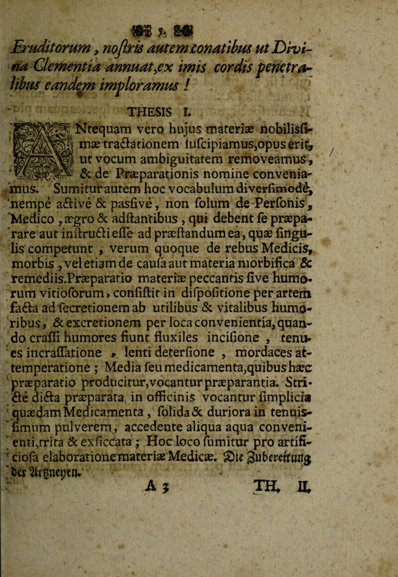 Eruditorum, nofirts autem conatibus ut Divi¬ na Clementia annuat,ex imis cordis penetra- libm eandem imploramus / • THESIS L h BH|Ntequam vero hujus materiae nobilisfi- |§| mas trafta tionetn lLifcipiamus,opus erit, Sl| ut vocum ambiguitatem removeamus , _ &de Praeparationis nomine convenia- miis. Sumitur autem hoc vocabulum diverfimode, 'nempe aftive Sc pasfive, non folum de Perfonis , 'Medico , atgro & adftantibus, qui debent fe prepa¬ rare aut inftru&i e (Te ad praedandum ea, quae lingu¬ lis competunt , verum quoque de rebus Medicis, morbis , vel etiam de caula aut materia morbifica & remediis.Praeparario materiae peccantis five humo¬ rum vitioforum» confidit in difipofitione per artem fa<da ad fecretionemab utilibus & vitalibus humo¬ ribus, &excretionem per loca convenientia,quan¬ do craffi humores fiunt fluxiles incifione , tenu¬ es incraflatione , lenti deterfione , mordaces at- temperatione ; Media feu medicamenta, quibus haec praeparatio producitur,vocantur praeparantia. Stri- £ie di<fta praeparata in oificinis vocantur fimplicia quxdam Medicamenta , folida& duriora in tenuis- ‘ fimum pulverem, accedente aliqua aqua conveni¬ enti,trita & exficcata ; Hoc loco fumitur pro artifi- 1 ciofa elaboratione materias Medicae. SHe gubereftiHTg ' t>cr 5itfiaci;<n. - - • 'd A % TH* IL