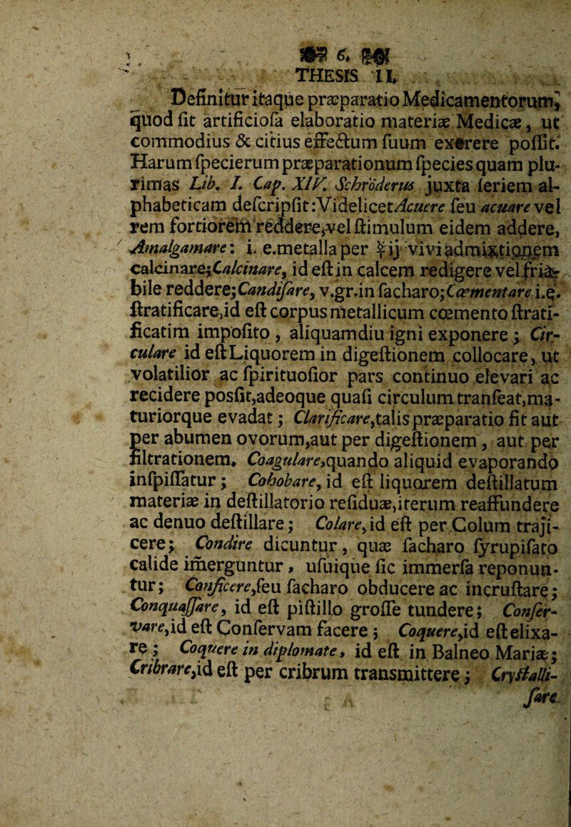 THESIS lh quod iit artificiofa elaboratio materiae Medicae, ut commodius & citius effectum fuum extrere poffit. Harum fpecierum pr^parationum fpecies quam plu¬ rimas LiK L Cap. XIK Schroderus juxta i eri em al- phabeticam de(cripfit:Videlicet^a/rr^ feuacuare vel rem Forciidf^V^d^^lftimulum eidem addere, Amalgamare: i. e.metallaper £ ij vivi admixtionem calcinajs^alcimre, id eft in calcem redigere velfri&r bile reddere; Candtfarey v.grun facharo;Ca?Ment4wi.Q. ftratificaredd eft corpus metallicum ccemento ftrati- ficatim impofito , aliquamdiu igni exponere; Ckr culare id eft Liquorem in digeftionem collocare, ut volatilior ac fpirituofior pars continuo elevari ac recidere posfit,adeoque guafi circulumtranfeat,ma- turiorque evadat; Clarificare^talis praeparatio fit aut per abumen ovorum,aut per digeftionem, aut per Bltrationem* Coagulare,quando aliquid evaporando infpiffatur; Cohobare, id eft liquorem deftillatum materiae in deftillatorio refiduaedterum reaffundere ac denuo deftillare; Colare y id eft per Colum traji¬ cere; . foudire dicuntur, qux facharo iyrupifato calide imerguntur> ufuique fic immerla reponun- tur; Co?iftcereyk\i facharo obducere ac incruftare; Conquafiare y id eft piftillo groffe tundere; Confer- vare,id eft Confervam facere ; Coquereyid eft elixa- re ; Coquere in diplomate, id eft in Balneo Mariae; Cribrare^id eft per cribrum transmittere; Crytialli- fare