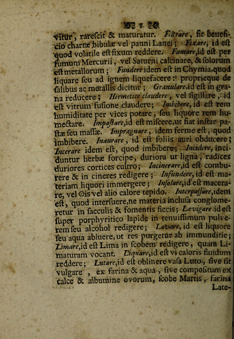 rarefcit & maturatur. Filtrare, fit benefi¬ cio chartse bibulae vel patmi Lanei ; Fixarei, id eft euod volatile eft fixum reddere. Fumare,id eft per fumurri Mercurii, vel Saturni calcinare, Scfolorum 'eft metallorum; Fundere idem eft inChymia.quod liquare feu ad ignem liquefacere :* proprieque de falibus ac mdtallis dicitur; Granulare AA eft Lngra- tia reducere \ Hermettce claudere, vel figiliare ,■ -id feft vitrum fofione claudere; Imbibere, id eft rem bumiditate per vices potare, feu liquore rem hu- tneSare. Impajlare,id eft mifcere.ut fiat inftar pa- ftse feu maffae. Impraegnare, idem ferrne eft, quod imbibere. Inaurare, id eft foliis auri obducere; ;incerare idem eft, quod imbibere* - Incidere, inci¬ duntur herbae forcipe, duriora ut ligna, radices duriores cortices cultro;* Incinerare,id eft combu¬ rere & in cineres redigere ; Infundere, jd eft ma¬ teriam liquori immergere; Injolare,\A eft macera¬ re vel ©is vel alio calore tepido, Interpafdre,idem eft quod interfuere,ne materia inclufa conglome¬ retur in faeculis & fomentis ficcis; Lavigare id eft fuper porphyritico lapide in tenuiffimum pulve¬ rem feu alcohol redigere; Lavare, id eft liquore feu aqua abluere,ut res purgetur ab immunditie; Lmiare,\A eft Lima in fcobem redigere, quam Li¬ maturam vocant. Iliquare,id eft vi caloris fluidum reddere; Lutare,\A eft oblinere vafa Luto, five fit vulgare ’, ex farina & aqua •, five compofitum ex Calce & albumine ovorum, fcobe Marcis, farina! < • Late- «