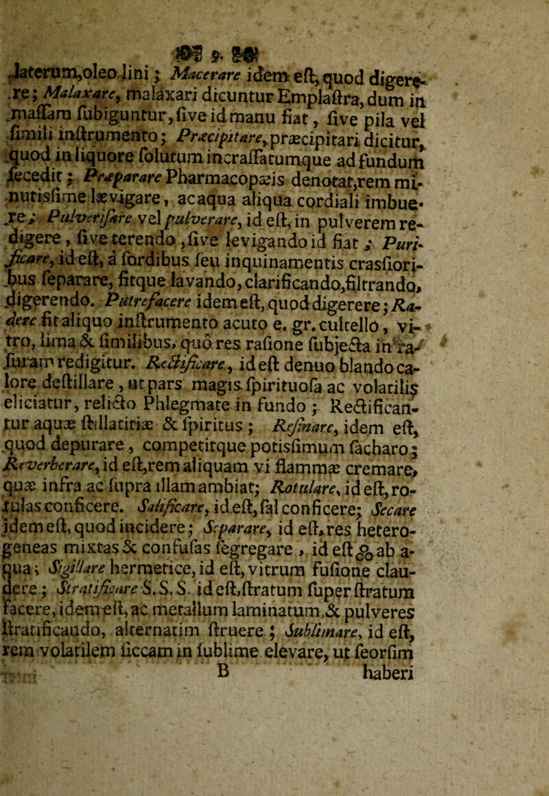 . _ 0$ 9- 5® Jaterum,oleo lini j Macerare idem eft, quod digere- re; Malaxare, malaxari dicuntur Emplaftra,dum ia madarn fubiguntur,fiveidmanu fiat, five pila vel fimili inftrurnento; Prxcipitare, praecipitari dicitur, .quod in liquore fotarum incralfatumque ad fundum decedit; Preparare Pharmacopahs denotat,remmi- nutisfime levigare, acaqua aliqua cardiali imbue- .re/ Pulverifare .vel pulverare, id eft, in pulverem re¬ digere , five terendo ,five levigando id fiat / Puri- jjcrne, ideft, a fordibus feu inquinamentis crasfiori- bus feparare, fitque lavando, clarificando.fiitrando, digerendo. Putrefacere idem eft, quod digerere ;/U* dere iit aliquo inftrurnento acuto e. gr. cultello, vi- * tro, lima & fimiiibus, quo res rafione fubje&a furam redigitur. ReBiJicare, ideft denuo blandoca- loredeftillare , ut pars magis-fpirituofa ac volatilis eliciatur, relifto Phlegmate in fundo ; Re&ificah- tur aquas ftdlatitia: & fpiritus; Rejimrc, idem eft, .quod depurare , competitque potisfimum facbaroj Reverberarefd eft,rem aliquam vi flamma: cremare» qua: infra ac fupra tllamambiat; Rotulare, ideft,ro¬ tulas conficere. Sdifkare, ideft,fal conficere; Secare idem eft, quod incidere; Separare, id eft*res hetero- geneas mixtas 5c confufas fegregare , id eft^ab a- qua; Sigillare herrnetice, id eft, vitrum fufionq clau¬ dere ; Stratijkure S.S. S. ideft,ftratum fuperftratum 'facere, idem eft, ac metallum laminarum ,& pulveres ftrahficaudo, alternarim ftruere ; Sublimare, id eft, rem volatilem liceam in lublime elevare, ut feorfim B haberi
