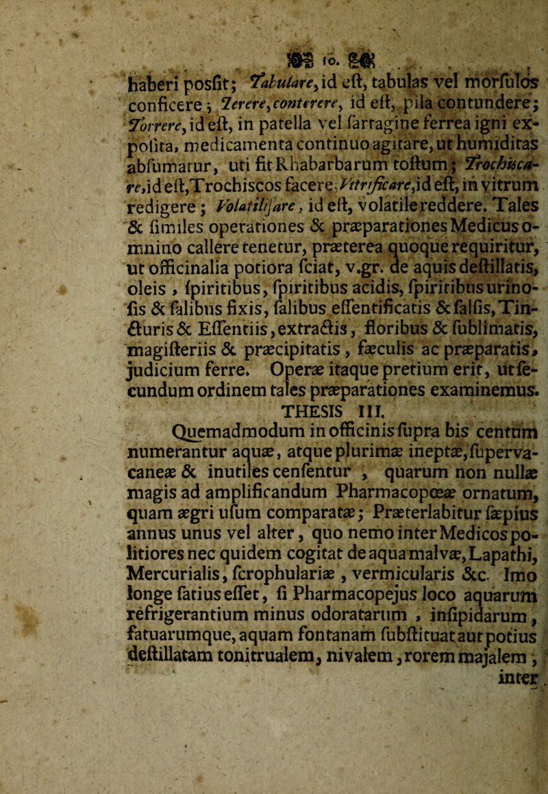 >3*0 -m . haberi posfit; 7*/W<M*,id cft, tabulas vel mbffulos conficere; lerere^conurere^ id eft, pila contundere; ybrrere> ideft, in patella vel farragine ferrea igni ex¬ polita, medicamenta continuo agitare, ut humidiras abfumarur, uti fitRhabarbarum toftum ; Trochisca- mid eft,'Trochiscos facere,yttnJtcarcjA eft, in vitrum redigere; Voiauh\are, id eft, volatile reddere. Tales & fimiles operationes & praeparationes Medicus o- mnino callere tenetur, praeterea quoque requiritur, ut officinalia potiora fciat, v.gr. de aquis deftillatis, oleis , (piritibus, fpiritibus acidis, fpiritibusufino- fis & fidibus fixis, falibus effentificatis &fa!fis, Tin¬ cturis & EfTentiis,extra£Us, floribus & fublimatis, magifteriis& praecipitatis , faeculis ac praeparatis, judicium ferre. Operae itaque pretium erit, utfe- cundum ordinem tales praeparationes examinemus. THESIS III, Quemadmodum in officinis fupra bis centum numerantur aquae, atque plurimae ineptae, fuperva- caneae & inutiles cenlentur , quarum non nullae magis ad amplificandum Pharmacopceae ornatum, quam aegri ufum comparatae; Prasterlabitur faepius annus unus vel alter, quo nemo inter Medicos po¬ litiores nec quidem cogitat de aqua malvae, Lapathi, Mercurialis, fcrophulariae , vermicularis &c. Imp longe fatiuseflet, fi Pharmacopejus loco aquarum refrigerantium minus odoratarum , infipidarum, fatuarumque, aquam fontanam fubftituatautpotius deftillatam tonitrualem, nivalem,rorem majalem, inter.