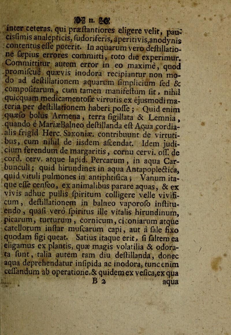 inter ceteras, qui praeftantiores eligere velit, pau- cisfimis analepricis, Pudoriferis, aperitivis,anodynis contentus elle poterit. In aquarum vero deftillatio- ne (a1 pius errores corhmitti, tofo die experimur. Committitur autem error in eo maxime, quod .promifcue quaevis inodora recipiantur non mo¬ do ad deftillationem aquarum fimpiicium fed & eompofifarum, cum tamen manifeftum fit, nihil quicquam medicamentofe virtutis ex ejusmodi ma¬ teriarer deftillationem haberi pofle; Quid enim quxfo bolus Armena, terra figillata & Lemnia, quando e MariceBalneo deftillanda eftAq.ua cordia- .alis frigid Here. Saxoniae. contribuunt de virtuti¬ bus, cum nihil de iisdem afeendat. Idem judi¬ cium ferendum de margaritis, cornu cervi. ofT. de c°rd. cerv. atque lapid. Percarum, in aqua Car¬ bunculi; quid hirundines in aqua Antapopledhca, quid vituli pulmones in antiphtifica; Vanum ita¬ que efle cenfeo, ex animalibus parare aquas, & ex vivis adhuc pullis fpiritum colligere veJle vivifi¬ cum, deftillationem in balneo vaporofo inftitu- endo, quafi vero fpiritus ille vitalis hirundinum, picarum, turturum, cornicum, ciconiarum atqfie catellorum inftar mufearum capi, aut a fale fixo quodam figi queat. Satius itaque erit, fi falrem ea eligamus ex plantis, qute magis volatilia & odora¬ ta funt, talia autem tam diu deftillanda, donec aqua deprehendatur infipida ac inodora, tunc enim ceffimdum ab operatione,& quidem ex vefica,ex qua i. B a aqua