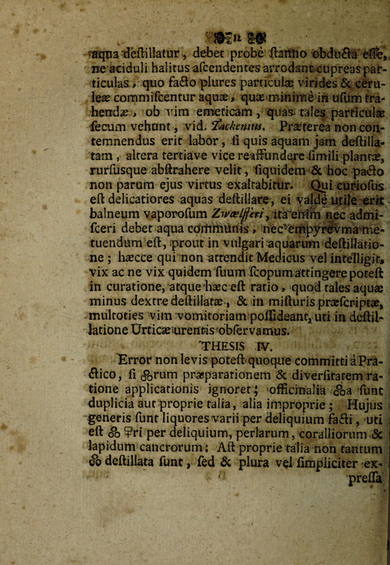 ■ *mnW , ■aqnadeftillatur-, debet probe ftartno obdu£b effe» ne aciduli halitus afcendentes arrodant cupreas par¬ ticulas > quo faflo plures particulas virides & ceru- fex commifcentur aquas, quae ••minime in ufvtm tra- hendse, ob vira emeticam , quas tales particulae fecum vehunt, vid. ‘fackennu, Praeterea non con¬ temnendus erit labor, ti quis aquam jam deftilla- 'tam , altera tertiave vice reaffhndere limili planta?, rurfusque abftrahere velit, fiquidem & hoc pafto non parum ejus virtus exaltabitur. Qui curiofus eft delicatiores aquas deftiliare, ei valde utile-erit balneum vaporofum Zweelffm, ita enim nec admi- fceri debet aqua cOitrihhrfts, nec’ e m py r ev ma me- tuendum eft, sprout in vulgari aquarum deftiflatio- ne ; haecce qui non attendit Medicus vel intelligit* vix ac ne vixquidem fuum fcopum attingere poteft in curatione, atque haec eft ratio , quod tales aquae minus dextre deftillatte , & in mifturis prtefcr-iptae, multoties vim vomkoriamfpoflidsant, uti in deftil» latione Urticae urentis obfervamus. THESIS IV. Error non levis poteft quoque committi a Pra- <ftico, ri <?0rum prasparationem & diverfitatem ra¬ tione applicationis ignoret; officinalia c°oa funt duplicia aut proprie talia, alia improprie ; Hujus generis funt liquores varii per deliquium fafti, uti eft So ?ri per deliquium, perlarum, coralliorum & lapidum cancrorum; Aft proprie talia non tantum &Q deftillata funt, fed & plura v$l fimpliciter ex-
