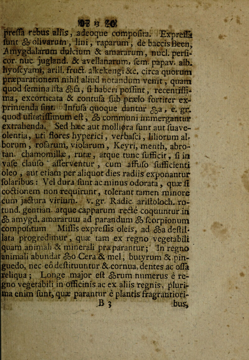 ^ . ii*.ut . » p re fla rebus altis, adeoque compofira. Exprcili furit oo olivarum , lini, raparum, de buccis Been, Amygdalarum tfplcium & amararum , nuci, perfi- cor. nuc. jugland. & -avellanarum, fem. papav. alb. hyofcyami, arill. frud. alkekengi&c. circa quorum praeparationem nihil aliud notandum venit, quam quod femina iftaibfa, fihaben poffint, recenrrflL tna., excorticata & contufa fub praelo fortiter ex-4 primenda fine.'«Infufa quoque dantur c%a , e. gr. quod ufiratiflimum eft, Sa communi immergantur extrahenda. Sed haje aut molliora fune aut fuave- olentia, uti flores hyperici, veibafei, liliorum ab borum , rofarum, violarum, Keyri, menth, abro- tan. chamomilla;, ruta?, atque tunc fijfficir, fi in vafe claufo afferventur , cum .aflFufo fufficienti oleo, aut etiam per aliquot dies radiis exponantur folaribus: \'el dura lutu ac minus odorata, qua; fi codior.em non requirunt , tolerant tamen minore cum jadura virium, v. gr. Badie. ariitobch. ;ro- tund. gentian. atque capparam srede coquuntur itt j& amygd..amararum ad parandam '&> fcorpionum compofitum Miliis exprefEs oleis, ad oba deflib lata progredimur, qua tam ex regno vegetabili quam animali & minerali praeparantur; In regno animali abundat <&o Cera & mei, butyrum Sz pin¬ guedo, nec eo deftituuntur &xornua, dentes ac offa reliqua; Longe major eft Abrum numerus e re¬ gno vegetabili in officinis ac ex aliis regnis, pluri¬ ma enim fiunt, quae parantur e plantis fragrantiori-