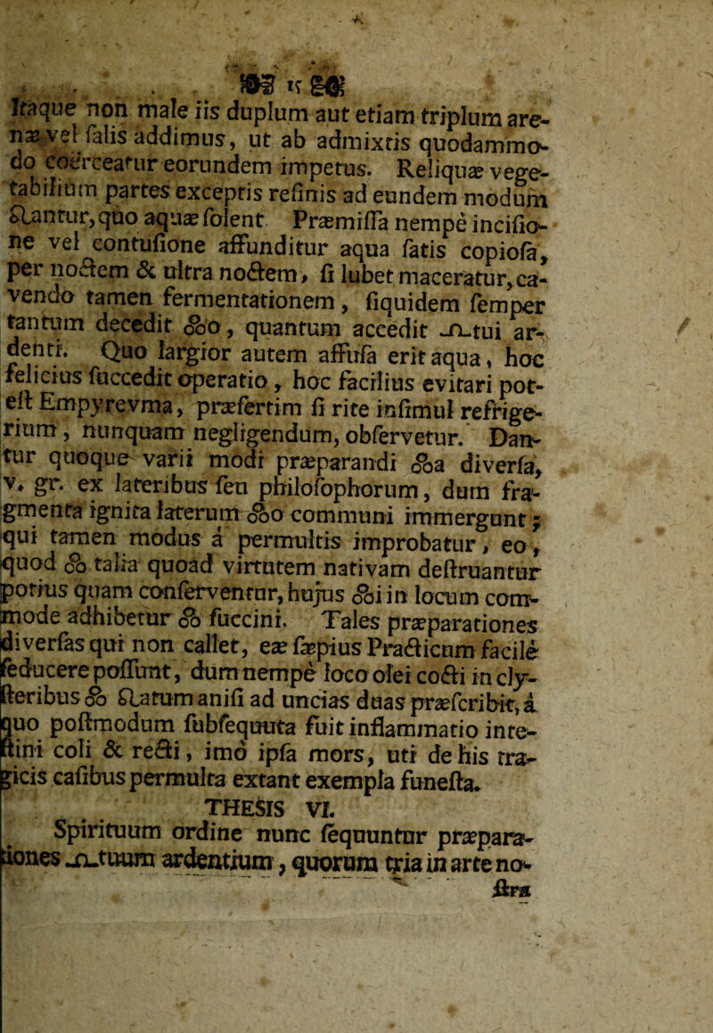 Itaque non male iis duplum aut etiam triplum are¬ na: vel falis addimus, ut ab admixtis quodammo- cio toti ceatur eorundem impetus- Reliotice vege¬ tabilium partes exceptis refinis ad eundem modum flantur,quo aquaeiblent Praemifla nempe incifio- ne vel contufione affunditur aqua fatis copiofa, per no£fem Si ultra noffero» fi lubet maceratur,ca¬ vendo tamen fermentationem, fiquidem femper tantum decedit <&>o, quantum accedit -fi-tui ar- denti. Quo largior autem affuia erit aqua, hoc felicius fuccedit operatio, hoc facilius evitari pot- eit Etnpyrevma, praefertim fi rite infimul refrige¬ rium , nunquam negligendum, obfervetur. Dan¬ tur quoque varii modi praeparandi gQa diverfa, v. gr. ex lateribus fen philofophorum, dum fra¬ gmenta ignita laterum <&o communi immergunt; qui tamen modus a permultis improbatur, eo, quod co talia quoad virtutem nativam deflruantur potius quam conferventur, hujus 0°oiin locum com¬ mode adhibetur <& fuecini. Tales praeparationes diverfas qui non callet, eae fepius Pra&icum facile feducerepoflimt, dum nempe loco olei co&i inclj- fteribtis o£> Q_afumanifi ad uncias duas pr te fer ibit, a. quo poftmodum fubfequuta fuit inflammatio in te¬ mni coli 8c reffi, imo ipfa mors, uti de his tra¬ gicis cafibus permulta extant exempla funefta. THESIS vi. Spirituum ordine nunc fequuntnr praepara- dones -n-tuum ardentium, quorum tria inarte no»