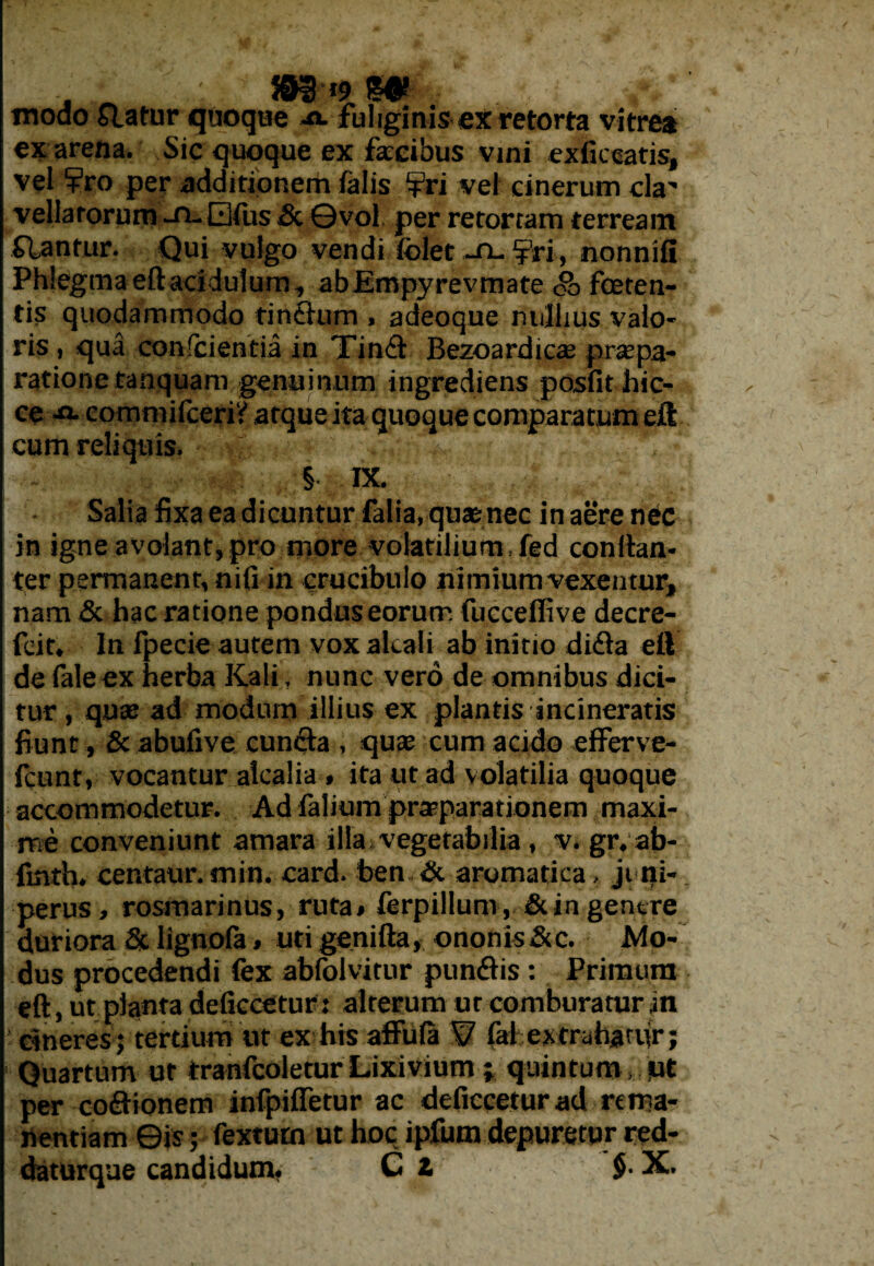 . 393‘«•et' modo Statur quoque -o. fuliginis ex retorta vitrea ex arena. Sic quoque ex facibus vini exficearis, vel ¥ro per additionem falis ?ri vel cinerum cla” vellarorum -n- Qfus &. ©vol per retortam terream flantur. Qui vulgo vendi folet ~n-fri, nonnifi Phlegma eft acidulum, abEmpyrevmate <g> foeten¬ tis quodammodo tindum , adeoque nullius valo- ris, qua conscientia in Tind Bezoardicas pr$pa¬ ratione tanquam genuinum ingrediens posfithic- ee -fl- commifceriy atque ita quoque comparatum eft cum reliquis. § IX. Salia fixa ea dicuntur falia, quae nec in aere nec in igne avolant, pro more volatilium fed conftan- ter permanent, nifi in crucibulo nimium vexentur, nam & hac ratione pondus eorutr. fueceffive decre- fcit. In fpecie autem vox alcali ab initio dida elV de faleex herba Kali, nunc vero de omnibus dici¬ tur , quae ad modum illius ex plantis incineratis fiunt , & abufive eunda , quae cum acido efferve- fcunt, vocantur aicalia * ita ut ad volatilia quoque accommodetur. Ad falium praeparationem maxi¬ me conveniunt amara illa vegetabilia , v. gr, ab- fmth, centaur.min. card. ben & aromatica, juni¬ perus, rosmarinus, ruta* ferpillum, &in gentre duriora & lignofa» uti genifta, ononis &c. Mo¬ dus procedendi fex abfolvitur pundis: Primum eft, ut planta deficcetur: alterum ut comburatur in cineres ; tertium ut ex his affula V. fai extrahanir; Quartum ut tranfcoletur Lixivium; quintum .qt per codionem infpifletur ac deficcetur ad rema¬ nendam ©is; fextutn ut hoc ipfutn depuretur red-