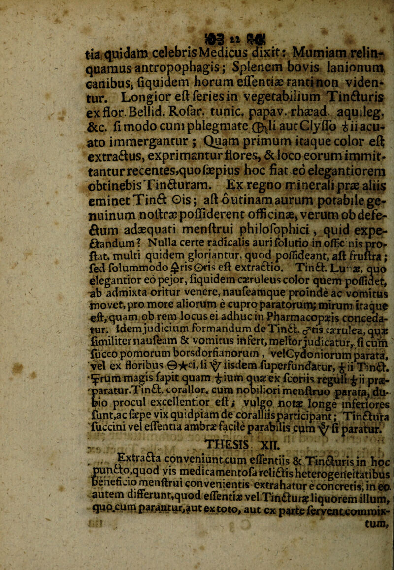 , . , v tia quidam celebris Medicus dixit : Mumiam relin¬ quamus antropophagis; Splenem bovis lanionum canibus, fiquidem horum effentiae tanti non viden¬ tur. Longior eft feries in vegetabilium Tindluris ex flor. Bellid. Rofar. tunic, papav. rhsead. aquileg, &c. fi modo cum phlegmate (J^li autClylTo t ii acu- ato immergantur ; Quam primum itaque color eft extra&us, exprimantur flores, & loco eorum immit¬ tantur recentes,quofaepius hoc fiat eo elegantiorera obtinebisTinfturam. Ex regno minerali prx aliis eminet Tinft Ois; aft butinam aurum potabile ge¬ nuinum noftras poffiderent officinse, verum obdefe- fium adaequati menftrui philofophici, quid expe- ftandum ? Nulla certe radicalis auri {olutio in officnis pro¬ flat, multi quidem gloriantur, quod poffideant, aft fruftra; fed folummodo £ris0ris eft extraftio. Tinft. Lu-as, quo elegantior eo pejor, fiquidem oeruleus color quem poflidet, ab admixta oritur venere, naufeamque proinde ac vomitus movet, pro more aliorum e cuproparatorum; mirum itaque eft, quam qb rem locus ei adhuc in Pharmacopaiis conceda¬ tur. idem judicium formandum deTm£t. d*ris carulea, qu* flmiliternaufeam 8c vomitus infert, meliorjudicatur, fi curh fuccopomorum borsdorfianomm, velCydoniorum parata, vel ex floribus ©■fcd, fi ^ iisdem fuperfundarur, £ii T nd. ^rummagisfapit quam tiumquieex fcbriis reguli £ii pr«- 'paratur.Tinft. corallor. cum nobiliori menftruo parata, du¬ bio procul excellentior eft; 'vulgo notat longe inferiores funt.acfzpe vix quidpiam de coralliis participant; Tinftura fuccini vel eflentia ambrae facile parabilis cum fi paratur. THESIS XII. - ^ Extraaa conveiiiaiitxum tflentiis & Tiburis in hpc I pundo^quod vts medica mentofa reliditis heterogerieitatibus beneficio menftrui convenientis extrahatur e coneretisj in eo. autem differunt,quod;edenti# vel Tinflurae liquorem illum, quo.cum parantur,aut ex toto, aut ex parte iervcnttconuntx* «it- , tum.