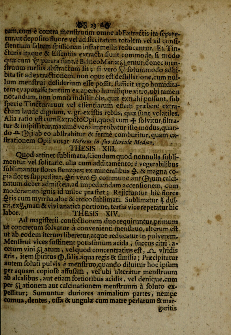 '. / _ && % m tom,cmti e contra menftruum omne abExtraflis ita /epare- tur,ut depofito fluore vel ad ficcitatem totalem vel ad Jonfl- ftentiam fakem rpiffioreminftarmellisreducantur. Ex Tin. ctuns itaque.& Efifentiis extrada fiunt commode, fi modo qu£ cum parata fun^eBalneoMariar^entur^donecmen* ftraum rurfus abftractum fit; fi vero Sj Iblummodo adhi¬ bita fit ad extractionem; non opus eft deftiIlatione,cum ndl- lum menftrui defiderium effe pofiit, fufiicit ergohumidita- tem evaporafie tantum ex aperto hiimilique vifro,ubi tamen notandum, non omnia ihdiltinfte, quae extrahi poflfunt, fub gecie 1 in£turarum vel ellentiarum etiarp praebere extra- um laude dignum, v. gr.^exiftis rebus, quae funt volatiles* Alia ratio eft cumExtratfoOpii,quod cum + folvitur,filtra* tur & infpiflatu r,m axime vero improbatur ifte modus,quan- do-Q» ©\i ab eo abftrahitur St ferme comburitur, quam ca- Arationem Opii vocat Hofertu in fuo Hermi? Medico* j , - : THESIS XI1E |, Quod attinet fablimata,fdendumquod nonnulla fublx- xnentur vel lolitarie, alia cum additamento; e vegetabilibus fublimantur flores Ben7oes; ex mineralibus £, 8c magna co¬ pia floresfuppedrtat, $ri vero© commune aut0\umcalct- natum debet admi(ceri;ad impediendam accenfionemt cum moderamen ignis id unice pnefiet; Rejiciuntur hic flores flPfis cum myrrha,aloe & croco fiiblimati. Sublimatur ^ dul¬ cis,exornati & vivi anatica portione, tertia vice repetatur hic fabor. # _ THESIS XIV* Ad magifterii confectionem duo requiruntur,primum ut concretum folvatur a convenienti menftruo, alteram eft ut ab eodem iterum liberetur,atque reducatur in pulverem. Menftrui vices fuftinent potisiimum acida, fuccus citri ,a- cetum vini flatum , vel quod concentratius eft, jTl viridis aeris, itemfpiritus (£),falis,aqua regis8t fimilia; Praecipitatur autem foluti pulvis e menftruro,quando diluitur hoc ipfum per aquam copioffc affufam , vel ubi alteratur menftruum ab alcalibus, aut etiam fortioribus acidis, vel denique,cum Per Stationem aut calcinationem menftruum a foluto ex¬ pellitur; Sumuntur duriores animalium partes, nempe cornua,dentes, offa & ungulae cum matre periarum & mar- 1 ‘ garitis