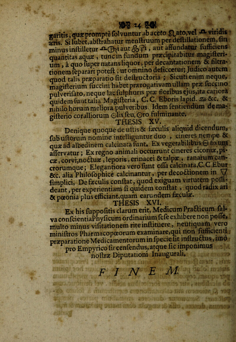 «V ly' ■ i- > w&m m gantis, qu* prompte folvuntur ab aceto Stato,vel viridis Iris. Si labet,abftrahatur menftruum perdeftillationem, lm minus inftilletm-^CBti aut (jJfjPi, aut affundatur iufficieris quantitas aquse, tunc in fundum praecipitabitur magitteri- um, a quo fuper natans liquor, per decantationem & hltra- tionem reparari poteft , ut omnino deficcetur; Judico autem quod talis praeparatio fit deitructoria ; Sicuti enim neque, magifterium fuccini habet praerogativam ullam prx fuccino pulverifato, neque lacfulphuris prae floribus ejus,ita canora quidemfunttalia Magifteria, C.C, Eboris lapid. gs &c. & nihilo horum meliora pulveribus. Idem fentiendum dema* gilterio coralliorum ©hsfeu.Oro fulminante; • s THESIS XV. ; . Denique quoque de uliis & feculis’ aliquid dicendum, fuBuftorum nomine intelliguntur duo , cineres nempe & qu* ad albedinem calcinata funt. Ex vegetabilibus © fixunt affervatur; Ex regno animali occurrunt cineres ciconiae, pi# cx, corviyno£tuae, leporis, erinacei & talpae, ranarum_catl- crorumque; EIegantiora vero funt oiracaIcinata,C.C.EDur &c« alia Philofophice calcinantur, per decoctionem m y fimplici, De faculis conftat, quod exiguam virtutem poffi* deant, per experientiam Ii quidem conftat , quod radix an St poeonia plus efficiant,quam earundem fkcuix. Ex his fuppofitis clarum erit, Medicum Praaicum fal- va confcientiaPhyficum ordinarium fefe exhibere non poiTe, rnulto minus vifitationem rite inftituere, neutiqiiam vero miniftros Pharmacopoeorum examinare,qiu non lumcienti praeparatione Medicamentorum in fpecie fit infiructus ,11x10 pro Empyrico fir cenfendus, atque fic imponimus noftrae Diputationi Inaugurali, F^rd:N e «r