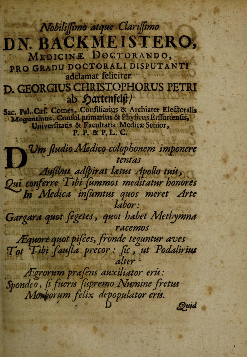 mlmrnd imo DN BACKMEISTERO, ' Medicina Doctorando, PRQ GRADU DOCTORALI DISPUTANTI ‘ adciarnatielicitec ‘ -1 PETRI ' . «u#- #jumii|u|i/ Sac. Pal.CseC Comes, Cdnfiliarivjs & Archiater Ele&oralis Moguntinus, ConfuI primarius & Phylleus Erffurtenfis, Univeriitatis & Facultatis Medicae Senior, P. P. 8c P,L. C. ^ v. o cohphonem h tentas latus Apollo tuisy Qui conferre ‘Ttbi fummos meditatur honores Iri Ale dica inlumtus quos meret Arte  ‘ ' J ifi™ • Gargara quot figetes, quot habet Methymna racemos AEquorequotpifces, fronde teguntur aves PTpt Tdibi fauf a precor: fic} ut Podalirius alterA Aigrorum prafens auxiliator eris: Spondeo, fi fueris Jupremo Numine fretus Alodkorum felix depopulator eris. '' • D guid