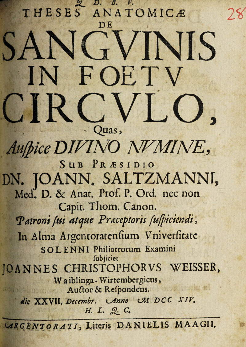 SANG VINIS IN FOETV CIRCVLO, ' Quas, Au/pice DIVINO NVMINE, Sub Pr^sidio DN. JOANN. SALTZMANNr, Med» D. & Anar. Prof. P. Ord. nec non Capit. Thom. Canon. *Patroni fui atque Praeceptoris fujficimdi, . In Alma Argentoratenfium Vniverfitate SOL ENNI Philiatrorum Examini fubjiciec JOANNES CHRISTOPHORVS WEISSER, W a iblinga - Wirtembergicus, c Auftor & Refpondens. ik XXVII. Decembr. ^Anno UW DCC XIV, H. L. & C, ARCENTO RATI i Literis DAN1EL1S MAAGII.