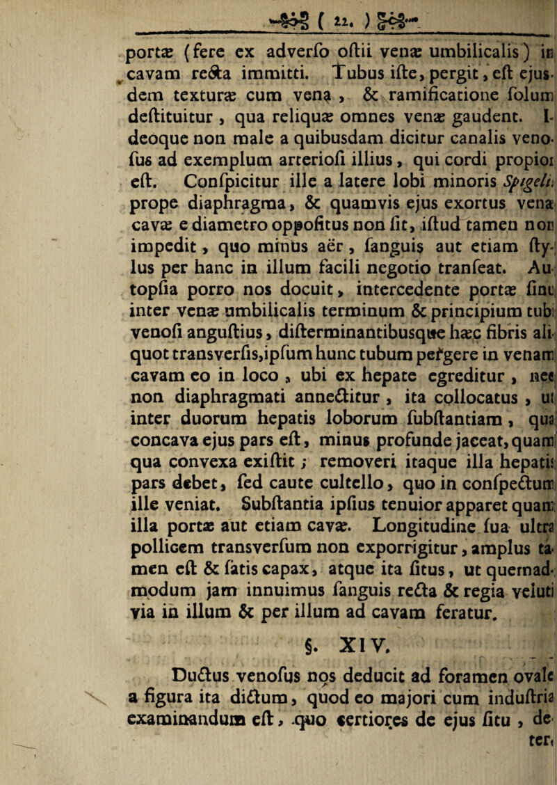 »#§ f *i. ) !K».,_J porta: (fere ex adverfo oftii vena: umbilicalis) in cavam re&a immitti. Tubus ifte,pergit,cft ejus¬ dem textura cum vena , & ramificatione folum deftituitur , qua reliqua omnes vena: gaudent, i- deoque non male a quibusdam dicitur canalis veno- fus ad exemplum arteriofi illius, qui cordi propior eft. Confpicitur ille a latere lobi minoris Spigelt, prope diaphragma, & quamvis ejus exortus vena cava: e diametro oppofitus non lit, iftud tamen nor impedit, quo minds aer , fanguis aut etiam fty-| lus per hanc in illum facili negotio tranfeat. Au topfia porro nos docuit, intercedente porta: fini! inter vena: umbilicalis terminum & principium tubi venofi anguftius, difterminantibusqite ha:c fibris ali quot transverfis,ipfum hunc tubum pefgere in venam cavam eo in loco , ubi ex hepate egreditur , nee- non diaphragmati anne&itur , ita collocatus , ut inter duorum hepatis loborum fubftantiam, qua concava ejus pars eft, minus profunde jaceat, quam qua convexa exiftit; removeri itaque illa hepatis pars debet, fed caute cultello, quo in confpedum ille veniat. Subftantia ipfius tenuior apparet quam illa portae aut etiam cava:. Longitudine fua ultra pollicem transverfum non exporrigitur, amplus ta men eft & fatis capax, atque ita fitus, ut quemad¬ modum jam innuimus fanguis reda & regia veiuti via in illum & per illum ad cavam feratur. §. XIV. Dudus venofus nqs deducit ad foramen ovale a figura ita di&um, quod eo majori cum induftria examinandum eft > quo certiores de ejus fitu , de