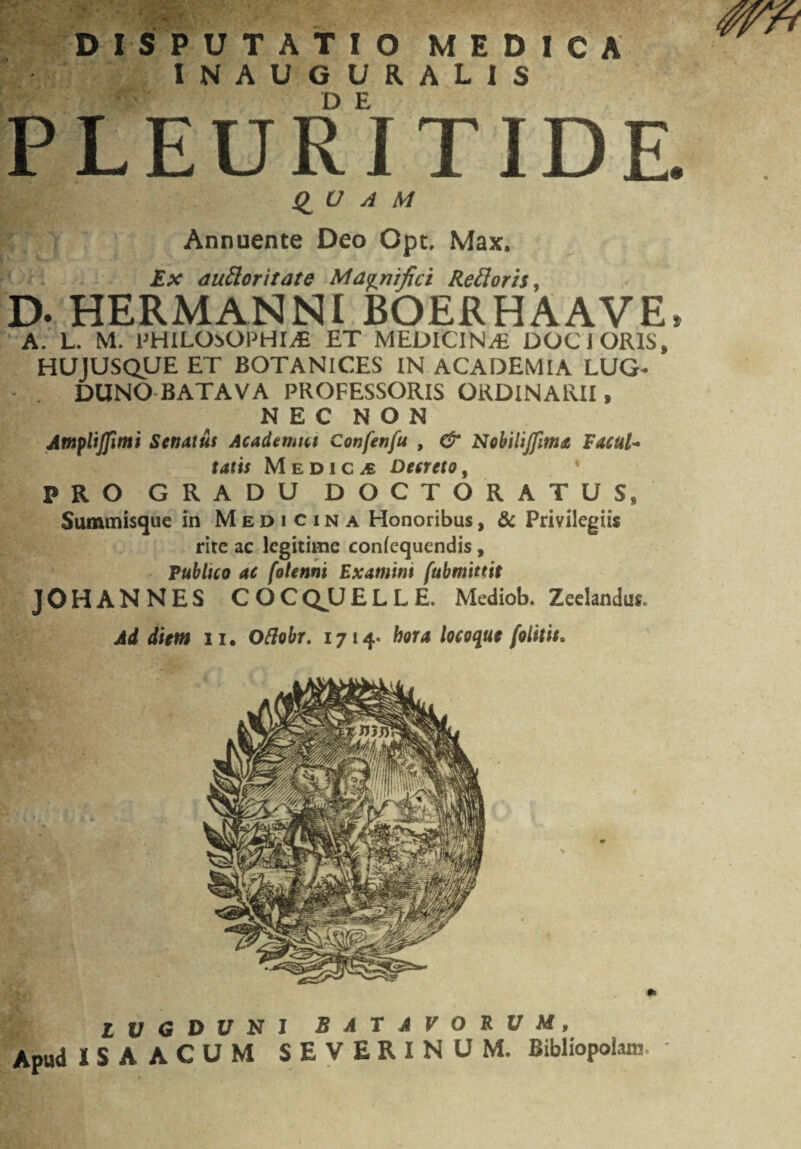 v': - f. * V ,• DISPUTATIO MEDICA INAUGURALIS PLEURITIDE QUAM Annuente Deo Opt. Max. Ex auflor itate Magnifici Re floris, D. hermanni boerhaave, A. L. M. PHILOSOPHIAE ET MEDICINA DOCJORIS» HUJUSQUE ET BOTANICES IN ACADEMIA LUG¬ DUNO BATAVA PROFESSORIS ORDINARII» NEC NON Amplijfinti Senatus Academus Confenfu , & Nobilijfimx Facul- tatis Medica Decreto, PRO GRADU DOCTORATUS8 Summisque in Medicina Honoribus, & Privilegiis rite ac legitime confequendis, Publico ac folenni Exatnim fubmittit JOHANNES COCQUELLE. Mediob. Zeelandus. Ad diem ii, Oftobr. 1714« hora locoque (olitis. Z V G D U N J BATAVORUM, Apud ISA ACUM SEVERINUM. Bibliopolam