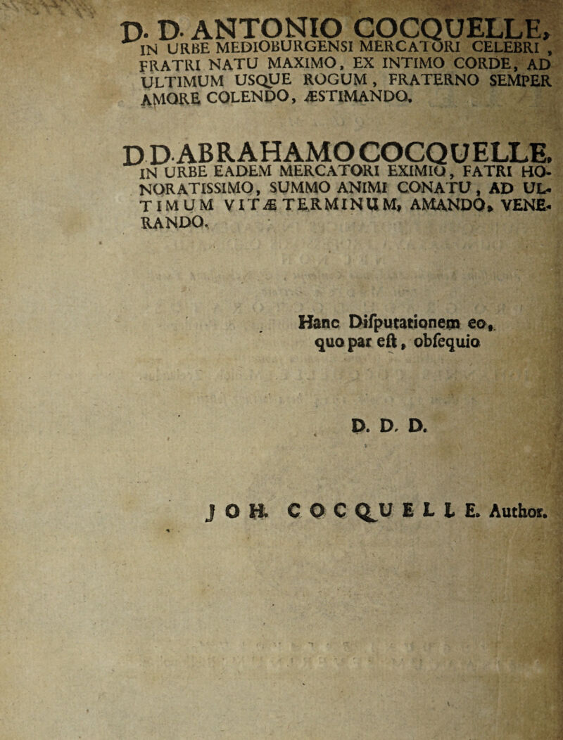 T>. D- ANTONIO COCQUELLE, IN URBE MEDIOBURGENSI MERCATORI CELEBRI , FRATRI NATU MAXIMO, EX INTIMO CORDE, AD ULTIMUM USQUE ROGUM, FRATERNO SEMPER AfvlORE COLENDO, AESTIMANDO. D D ABRAHAMO COCQUELLE» IN URBE EADEM MERCATORI EXIMIO, FATRI HO¬ NORATISSIMO, SUMMO ANIMI CONATU, AD UL¬ TIMUM VITaE TERMINUM, AMANDO» VENE¬ RANDO. Hanc Difputationem eo, quo par eft, obfequio D. D. D. J O H. C O C Q^U E L i E. Author. V