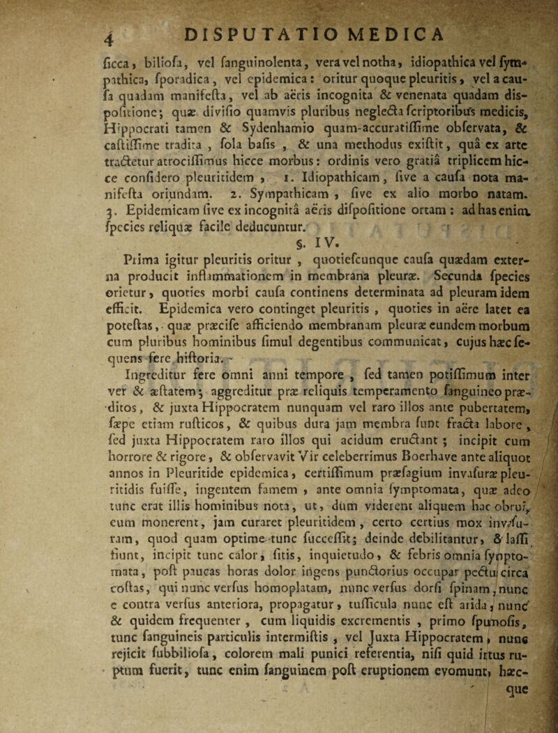 ficca, blliofa, vel fanguinolenta, vera vel notha, idiopathica vel fym- pathica, fporadica, vel epidemica: oritur quoque pleuritis, vel a cau¬ fa quadam manifcfta, vel ab aeris incognita & venenata quadam dis- politione*, qux divifio quamvis pluribus negleda fcriptoribtfs medicis, Hippocrati tamen & Sydenhamio quanvaccuratiffime obfervata, & caftiffime tradira , fola bafis , & una methodus exiftit, qua ex arte tradetur atrociifimus hicce morbus: ordinis vero gratia triplicemhic- ce confidero pleuritidem , i. Idiopathicam, five a caufa nota ma- nifefta oriundam. 2. Sympathicam , five ex alio morbo natam. 3. Epidemicam five ex incognita aeris difpofitione ortam: adhaseniov fpccies reliquse facile deducuntur. §. IV. Prima igitur pleuritis oritur , quotiefcunquc caufa quaedam exter¬ na producit inflammationem in membrana pleurae. Secunda fpecies orietur, quoties morbi caufa continens determinata ad pleuram idem efficit. Epidemica vero continget pleuritis , quoties in aere latet ea potefhsquae prascife afficiendo membranam pleurae eundem morbum cum pluribus hominibus fimul degentibus communicat, cujus haec fc- quens fere hiftoria. ~ Ingreditur fere omni anni tempore , fed tamen potiffimum inter ver & aeftatem; aggreditur prae reliquis temperamento /anguineo prae¬ ditos, juxta Hippocratem nunquam vel raro illos ante pubertatem, fiepe etiam rufticos, & quibus dura jam membra funt frada labore, fed juxta Hippocratem raro illos qui acidum erudant ; incipit cum horrore & rigore, & ohfervavit Vir celeberrimus Boerhave ante aliquot annos in Pleuritide epidemica, certiffimum prajfagium invafura? pleu- ritidis fuifife, ingentem famem , ante omnia fymptomata, quas adeo tunc erat illis hominibus nota, ut, dum viderent aliquem hac obrui, eum monerent, jatn curaret pleuritidem , certo certius mox inwfu- ram, quod quam optima tunc fucccflit; deinde debilitantur, S laffi fiunt, incipit tunc calor, fitis, inquietudo, & febris omnia fynpto- mata, pofi paucas horas dolor ingens pundorius occupar pedujcirca coflas, qui nunc verfus homoplatam, nuneverfus dorfi fpinamjnunc e contra verfus anteriora, propagatur, tufficula nunc cft arida, nunc & quidem frequenter , cum liquidis excrementis , primo fpiroofis, tunc fanguineis particulis intermittis , vel Juxta Hippocratem > nunc rejicit fubbiliofa, colorem mali punici referentia, nifi quid irtus ru¬ ptum fuerit, tunc enim fanguinem poft eruptionem evomunt, hsec- que