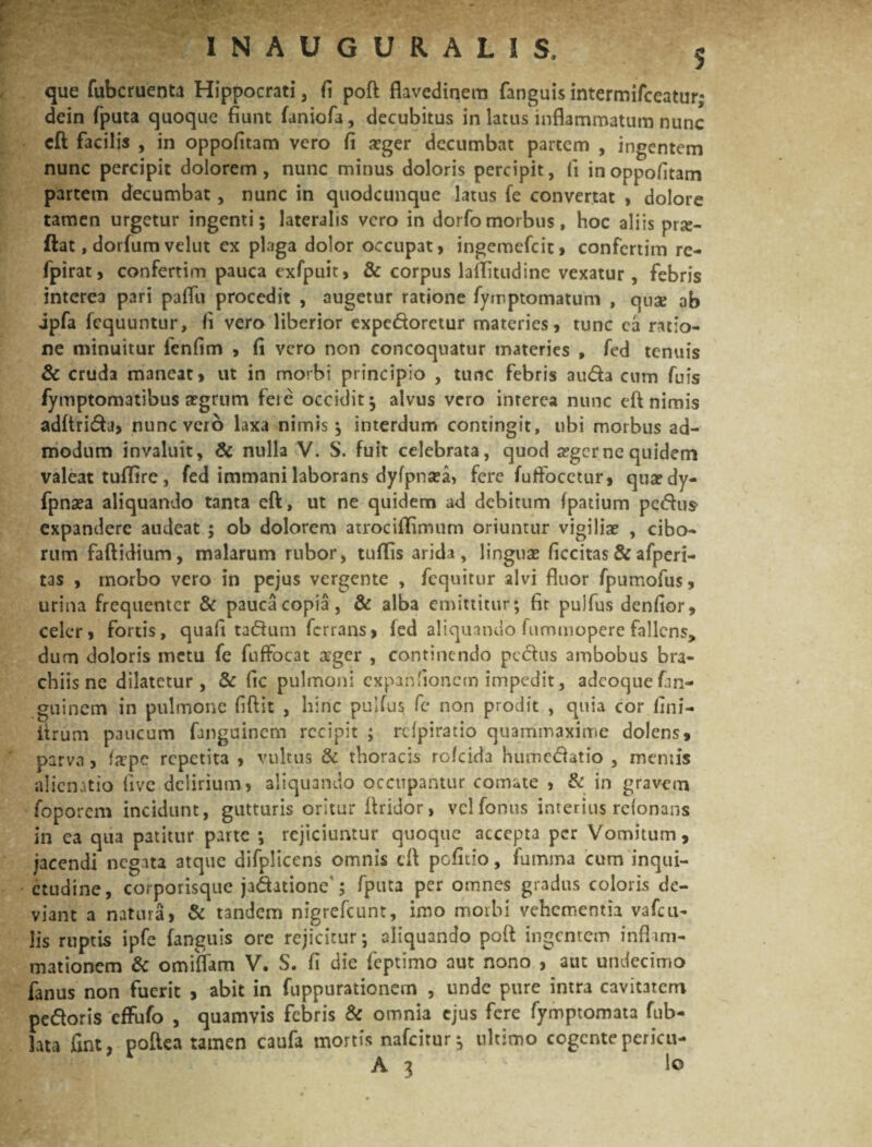 que fubcruenta Hippocrati, fi poft flavedinem fanguis intermifceatur; dein fputa quoque fiunt faniofa, decubitus in latus inflammatum nunc eft facilis , in oppofitam vero fi aeger decumbat partem , ingentem nunc percipit dolorem, nunc minus doloris percipit, (i in oppofitam partem decumbat, nunc in quodcunque latus fe convertat , dolore tamen urgetur ingenti; lateralis vero in dorfomorbus, hoc aliis prte- ftat, dorfum velut ex plaga dolor occupat, ingemefeit, confertim re- fpirat, confertim pauca exfpuit, & corpus laflitudine vexatur, febris interea pari paflii procedit , augetur ratione fymptomatum , quse ab jpfa fcquuntur, fi vero liberior expedoretur materies, tunc ca ratio¬ ne minuitur fenfim , fi vero non concoquatur materies , fed tenuis & cruda maneat, ut in morbi principio , tunc febris auda cum fuis fymptomatibus a?grum fete occidit; alvus vero interea nunc eft nimis adftrida, nunc vero laxa nimis; interdum contingit, ubi morbus ad¬ modum invaluit, & nulla V. S. fuit celebrata, quod a?gcrne quidem valeat tuffire, fed immani laborans dyfpnsea, fere fuftocctur, quaedy- fpnxa aliquando tanta eft, ut ne quidem ad debitum fpatium pedus expandere audeat ; ob dolorem atrociffimum oriuntur vigiliae , cibo¬ rum faftidium, malarum rubor, tuffis arida, linguae ficcitas & afperi- tas , morbo vero in pejus vergente , fequitur alvi fluor fpumofus, urina frequenter & pauca copia, & alba emittitur; fit pulfus denfior, celer, fortis, quafi tadum ferrans, fed aliquando lummopere fallens, dum doloris metu fe fuffocat teger , continendo pedus ambobus bra¬ chiis nc dilatetur, & fic pulmoni expanfionem impedit, adcoquefin- guinem in pulmone fiftit , hinc pulfus fc non prodit , quia cor fini- ftrum paucum fanguinem recipit ; rcfpiratio quammaxime dolens, parva, tepe repetita , vultus & thoracis rolcida humedatio , meniis alienatio five delirium, aliquando occupantur comate , & in gravem foporem incidunt, gutturis oritur ftridor, vclfonus interius retonans in ca qua patitur parte ; rejiciuntur quoque accepta per Vomitum, jacendi negata atque difpliccns omnis eft pofitio, futnma cum inqui¬ etudine , corporisque jadatione'; fputa per omnes gradus coloris de¬ viant a natura, & tandem nigrefeunt, imo morbi vehementia vafeu- Jis ruptis ipfe fanguis ore rejicitur; aliquando poft ingentem inflam¬ mationem & omiflam V. S. fi die feptimo aut nono , aut undecimo fanus non fuerit , abit in fuppurationem , unde pure intra cavitatem pedoris effufo , quamvis febris & omnia ejus fere fymptomata fub- lata fuit, poftea tamen caufa mortis nafeitur; ultimo cogentepericu- A 3 1°