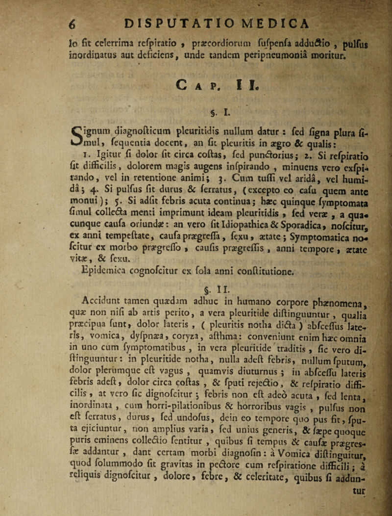 lo fit celerrima refpiratio , praecordiorum fufpenfa addudio , pulfus inordinatus aut deficiens, unde tandem peripneuponia moritur. * C A P. I L §. L Signum diagnofticum pleuritidis nullum datur: fed figna plura fi- mul, fequentia docent, an fit pleuritis in aegro & qualis: i. Igitur fi dolor fit circa coftas, fed pundorius; 2. Si refpiratio fit difficilis, dolorem magis augens infpirando , minuens vero exfpi- rando, vel in retentione animi; 3. Cum tufii vel arida, vel humi- da; 4. Si pulfus fit durus & ferratus, (excepto eo cafu quem ante monui); 5. Si adfit febris acuta continua; haec quinque fymptomata fimul colleda menti imprimunt ideam pleuritidis , fed verae , a qua-* cunque caufa oriunda?: an vero fit Idiopathica&Sporadica, nofeitur, ex anni tempeftate, caufa praegrefla, fexu, aetate ; Symptomatica no-* fcitur ex morbo pra?grefTo , caufis praegrefiis , anni tempore , aetate vita;, & fexu. Epidemica cognofcitur ex fola anni conftitutione. §. II. Accidunt tamen quaedam adhuc in humano corpore phaenomena qua; non nifi ab artis perito, a vera pleuritide diftinguuntur , qualia prascipua funt, dolor lateris , ( pleuritis notha di&a ) abfcefTus late¬ ris, vomica, dyfpnaea, coryza, afthma: conveniunt enim haec omnia in uno cum fymptomatibus , in vera pleuritide traditis , fic vero di¬ ftinguuntur: in pleuritide notha, nulb adeft febris, nullum fputum, dolor plerumque eft vagus , quamvis diuturnus ; in abfcelfu lateris febris adeft, dolor circa coftas , & fputi rejedio, & refpiratio diffi¬ cilis , at vero fic dignofeitur ; febris non eft adeo acuta , fed lenta inordinata , cum horri-pilationibus & horroribus vagis , pulfus non eft ferratus, durus, fed.undofus, dein eo tempore quo pus fit,fpu- ta ejiciuntur, non amplius varia, fed unius generis, &fepequoque puris eminens colledio fentitur , quibus fi tempus & caufie praegres- (x addantur , dant certam morbi diagnofin: a Vomica diftin^uitur, quod folummodo fit gravitas in pedore cum refpiratione difficili; i reliquis dignofeitur, dolore, febre, & celeritate, quibus fi addun¬ tur