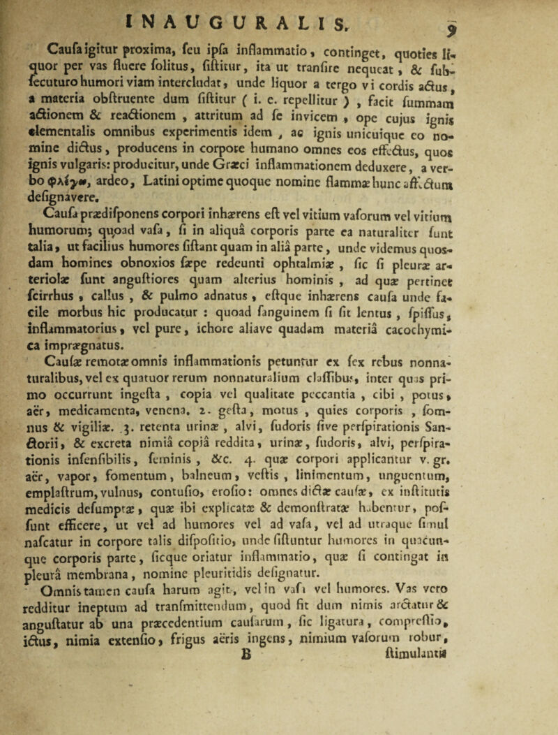 Caufaigitur proxima, feu ipfa inflammatio, continget, quoties Ii- quor per vas fluere folitus, fiftitur, ita ut tranfire nequeat, & fub- fecuturo humori viam intercludat, unde liquor a tergo vi cordis adus a materia obftruente dum fiftitur ( i. e. repellitur ) , facit fummani adionem & readionem , attritum ad fe invicem , ope cujus ignis clementalis omnibus experimentis idem t ac ignis unicuique eo no¬ mine didus, producens in corpore humano omnes eos effedus, quos ignis vulgaris: producitur, unde Grxci inflammationem deduxere, a ver¬ bo iym, ardeo, Latini optime quoque nomine flamma: hunc affi duro defignavere. Caufa pr&difponens corpori inhaerens eft vel vitium vaforum vel vitium humorum; qu,oad vafa, fi in aliqua corporis parte ea naturaliter funt talia > ut facilius humores fiftant quam in alia parte, unde videmus quos¬ dam homines obnoxios fa?pe redeunti ophtalmiae , fic fi pleura ar¬ teriolae funt anguftiores quam alterius hominis , ad qua: pertinet fcirrhus , callus , & pulmo adnatus , eftque inhaerens caufa unde fa¬ cile morbus hic producatur : quoad fanguinem fi fit lentus , fpiffus, inflammatorius, vel pure, ichore aliave quadam materia cacochymi- ca impraegnatus. Caufa: remotae omnis inflammationis petuntur ex fex rebus nonna- turalibus, vel ex quatuor rerum nonnaturalium cluflibu,*, inter quas pri¬ mo occurrunt ingefta , copia vel qualitate peccantia , cibi , potus, aer, medicamenta, venena, 2. gefta, motus , quies corporis , fbm- nus & vigilia:. 3. retenta urina: , alvi, fudoris fi ve perfpirationis San- dorii, & excreta nimia copia reddita, urina:, fudoris, alvi, perfpira¬ tionis infenfibilis, feminis , &c. 4. qua: corpori applicantur v. gr, aer, vapor, fomentum, balneum, veftis , linimentum, unguentum, emplaftrum,vulnus, contufio, erofio: omnes dida: caufa:» ex inftitutis medicis defumpta:, qua: ibi explicatae & demonftratae habentur, pof» funt efficere, ut vel ad humores vel ad vafa, vel ad utraque fimul nafcatur in corpore talis difpofitio, undefiftuntur humores in quacun¬ que corporis parte, ficque oriatur inflammatio, qua: fi contingat in pleura membrana, nomine pleuritidis defignatur. Omnis tamen caufa harum agit , vel in vafi vel humores. Vas vero redditur ineptum ad tranfmittendum, quod fit dum nimis arctatur & anguftatur ab una praecedentium caularum, fic ligatura, compreftto, idus, nimia extenfio, frigus aeris ingens, nimium vaforum robur, B * r flimulantw