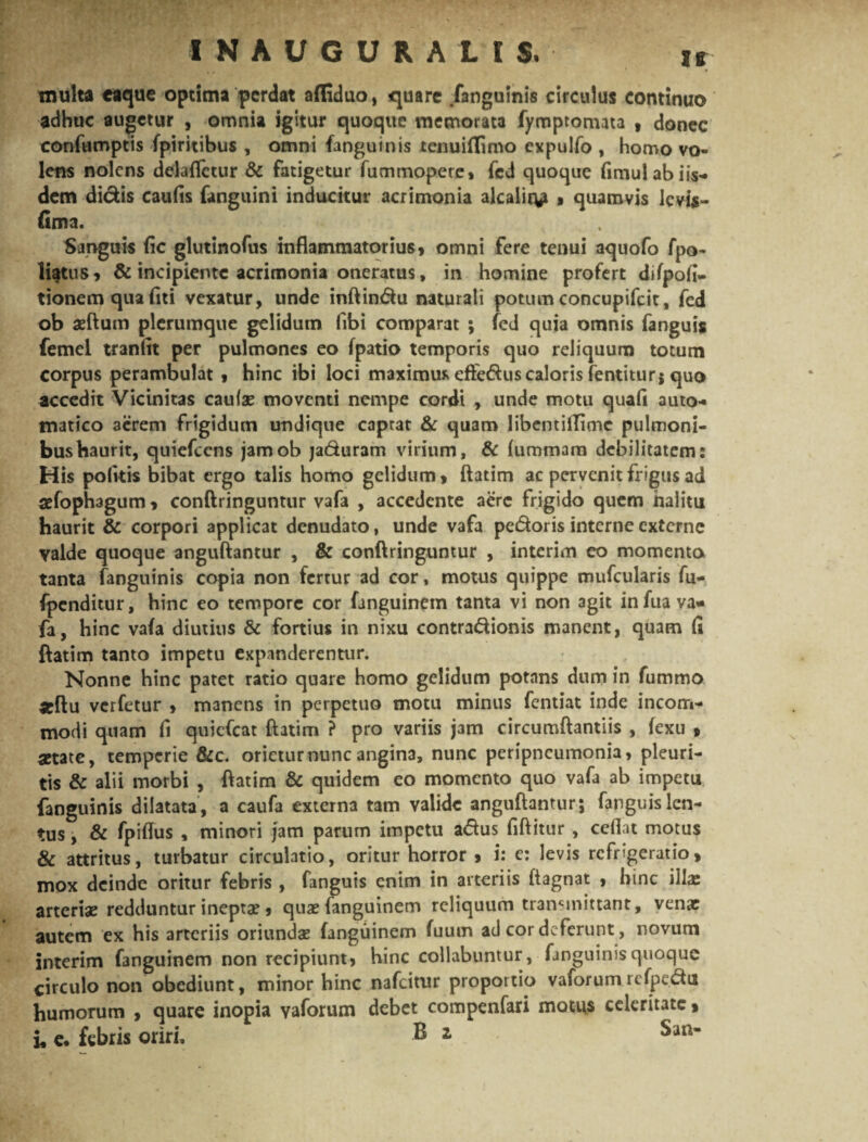 inulta eaque optima perdat afliduo, quare /anguinis circulus continuo adhuc augetur , omnia igitur quoque memorata fymptomata , donec confumptis fpiritibus , omni fanguinis tenuillimo expulfo , homo vo¬ lens nolens delaflctur & fatigetur fummopete» fcd quoque fimulabiis- dem didis caulis fanguini inducitur acrimonia alcalir^i , quamvis levis- (ima. Sanguis fic glutinofus inflammatorius» omni fere tenui aquofo fpo- li^tus, & incipiente acrimonia oneratus, in homine profert difpofi- tionem qua liti vexatur, unde inftindu naturali potum concupifcit, fed ob asfturn plerumque gelidum fibi comparat ; fed quia omnis fanguis femel tranfit per pulmones eo fpatio temporis quo reliquum totum corpus perambulat , hinc ibi loci maximus effedus caloris fentiturj quo accedit Vicinitas caulae moventi nempe cordi , unde motu quafi auto- matico acrem frigidum undique caprat & quam libentillime pulmoni¬ bus haurit, quiefccns jamob jaduram virium, & liimmam debilitatem: His polkis bibat ergo talis homo gelidum, ftatim ac pervenit frigus ad sefophagum, conftringuntur vafa , accedente aere frigido quem halitu haurit & corpori applicat denudato, unde vafa pedoris interne externe valde quoque anguftantur , & conftringuntur , interim eo momenta tanta fanguinis copia non fertur ad cor, motus quippe mufcularis fu- fpenditur, hinc eo tempore cor fanguinem tama vi non agit in fua va¬ fa, hinc vafa diutius & fortius in nixu contradionis manent, quam fi ftatim tanto impetu expanderentur. Nonne hinc patet ratio quare homo gelidum potans dum in fummo «ftu verfetur » manens in perpetuo motu minus fentiat inde incom¬ modi quam fi quiefeat ftatim ? pro variis jam circumftantiis , fexu » state, temperie &c. orietur nunc angina, nunc peripneumonia, pleuri¬ tis & alii morbi , ftatim & quidem eo momento quo vafa ab impetu fanguinis dilatata, a caufa externa tam valide anguftantur; fanguis len¬ tus , & fpiflus , minori jam parum impetu adus fiftitur , cedat motus & attritus, turbatur circulatio, oritur horror , i: e: levis refrigeratio, mox deinde oritur febris , fanguis enim in arteriis ftagnat , hinc i lix arteriae redduntur ineptae , quae fanguinem reliquum transmittant, venae autem ex his arteriis oriundae fanguinem fuum ad cor deferunt, novum interim fanguinem non recipiunt, hinc collabuntur, fanguinis quoque circulo non obediunt, minor hinc nafeitur proportio vaforum refpedu humorum , quare inopia vaforum debet compenfari motus celeritate, i, e. febris oriri, B z Sun-