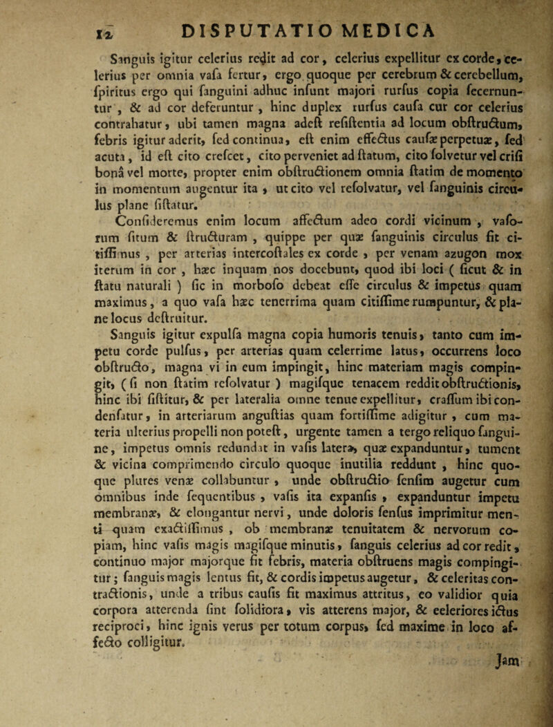 Sanguis igitur celerius re<Jit ad cor, celerius expellitur ex corde, ce¬ lerius per omnia vafa fertur, ergo quoque per cerebrum & cerebellum, Tpiritus ergo qui {anguini adhuc infunt majori rurfus copia fecernun- tur , & ad cor deferuntur , hinc duplex rurfus caufa cur cor celerius contrahatur, ubi tamen magna adeft refiftentia ad locum obftru&um, febris igitur aderit, fed continua, eft enim effedus caufas perpetuas, fed acuta, id eft cito crefcet, cito perveniet ad ftatum, cito folvetur vel crifi bona vel morte, propter enim obftru&ionem omnia ftatim de momento in momentum augentur ita , ut cito vel refolvatur, vel fanguinis circu¬ lus plane fiftatur. Confideremus enim locum affe&um adeo cordi vicinum , vafo- rum fitum & ftru<fturam , quippe per quas fanguinis circulus fit ci- tiflimus , per arterias intercoftales ex corde , per venam azugon mox iterum in cor , hasc inquam nos docebunt, quod ibi loci ( ficut & in ftatu naturali ) fic in morbofo debeat effe circulus & impetus quam maximus, a quo vafa hasc tenerrima quam citiftime rumpuntur, & pla¬ ne locus dcftruitur. Sanguis igitur expulfa magna copia humoris tenuis, tanto cum im¬ petu corde pulfus, per arterias quam celerrime latus, occurrens loco obftrudo, magna vi in eum impingit, hinc materiam magis compin¬ git, ( fi non ftatim refolvatur ) magifquc tenacem reddit obftru&ionis, hinc ibi fiftitur, & per lateralia omne tenue expellitur, crafium ibi con- denfatur, in arteriarum anguftias quam fortiffime adigitur , cum ma¬ teria ulterius propelli non poteft, urgente tamen a tergo reliquo fangui- ne, impetus omnis redundat in vafis later», quae expanduntur, tument & vicina comprimendo circulo quoque inutilia reddunt , hinc quo¬ que plures venas collabuntur , unde obftru&io fenfira augetur cum omnibus inde fequentibus , vafis ita expanfis , expanduntur impetu membranas, & elongantur nervi, unde doloris fenfus imprimitur menr ti quam exa&iftimus , ob membranas tenuitatem & nervorum co¬ piam, hinc vafis magis magifque minutis, fanguis celerius ad cor redit, continuo major majorque fit febris, materia obftruens magis compingi¬ tur; fanguis magis lentus fit, & cordis impetus augetur, & celeritas con- tra<ft tonis, unde a tribus caufis fit maximus attritus, eo validior quia corpora atterenda fint folidiora, vis atterens major, & eeleriores i&us reciproci, hinc ignis verus per totum corpus, fed maxime in loco af- fe&o colligitur.