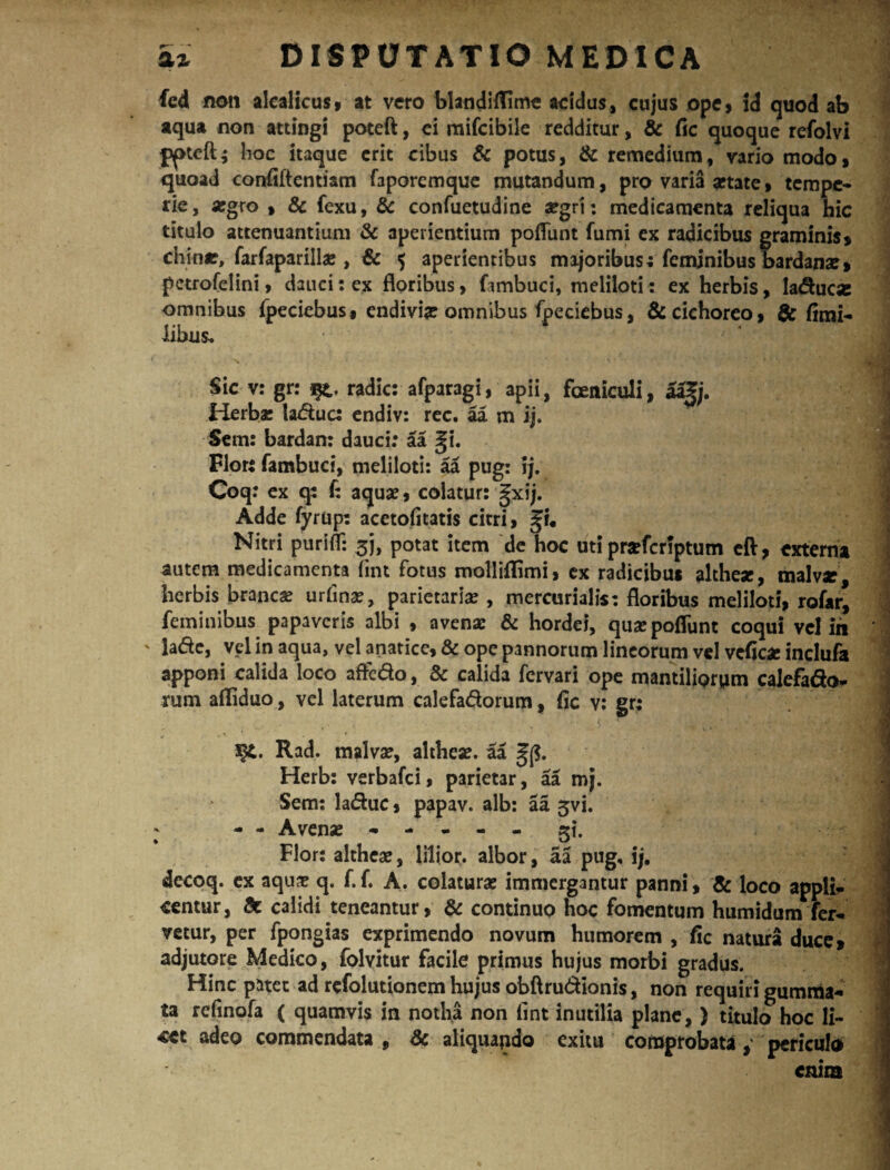 fed non alcalicus, at vero blandillime acidus, cujus ope, id quod ab aqua non attingi poteft, ci mifcibile redditur, & fic quoque refolvi pptcft; hoc itaque erit cibus & potus, & remedium, vario modo, quoad confiftentiam faporemque mutandum, pro varia artate, tempe¬ rie, argro , & fexu, & confuetudine argri: medicamenta reliqua hic titulo attenuantium & aperientium poflunt fumi ex radicibus graminis, chinr, farfaparilhe , & $ aperientibus majoribus; feminibus bardana?» pctrofelini, dauci: ex floribus, fambuci, meliloti: ex herbis, Iaducse omnibus fpeciebus# endivije omnibus fpeciebus, & cichoreo, & (imi- iibus. Sic v: gr: radie: afparagi, apii, foeniculi, aa|j. Herba: taduc: endiv: rec. aa m ij. Sem: bardan: dauci: aa gi. Flor: fambuci, meliloti: aa pug: ij. Coq: ex q: f: aqua:, colatur: gxij. Adde fyrup: acetofitatis citri, %u Nitri purifl: 3J, potat item de hoc uti prarferiptum eft, externa autem medicamenta fint fotus molliflimi, ex radicibus althese, malv*, herbis branca: urfinar, parietaria: , mercurialis: floribus meliloti, rofar, feminibus papaveris albi , avena: & hordei, qua: poflunt coqui vel in ' lade, vel in aqua, vel anatice, & ope pannorum lineorum vel veflea: inclufa apponi calida loco aftc&o, & calida fervari ope mantiliorum calefado- rum afliduo, vel laterum calefadorum, fle v: gr: 3§£. Rad. malva:, althea:. aa Herb: verbafei, parietar, aa mj. Sem: laduc, papav. alb: aa 5vi. ^ - - Avense - - - - - gi. Flor: althea:, lilior. albor, aa pug, ij, decoq. ex aqua: q. f.f. A. colatura: immergantur panni, & loco appli¬ centur, calidi teneantur, & continuo hoc fomentum humidurrrfer- vetur, per fpongias exprimendo novum humorem , fle natura duce, adjutore Medico, folvitur facile primus hujus morbi gradus. Hinc patet ad refolutionem hujus obftru&ionis, non requiri gumma¬ ta refinofa ( quamvis in notha non flnt inutilia plane,) titulo hoc li¬ cet adeo commendata, & aliquando exitu comprobata, periculo enim