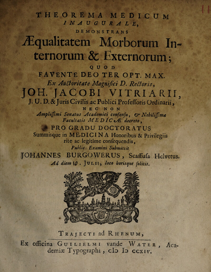 INAUGURALE, demons trans Squalitatem Morborum In¬ ternorum & Externorum; QUOD favente deo ter opt. max. Ex Auctoritate Magnifici D. Rectoris, JOH. JACOBI VITRIARir, J. U. D.& Juris Civilis ac Publici Profefforis Ordinarii, NEC NON Amplijfimi Senatus Academici confenfu, Cr Nobilijfima Facultatis ME DIC i/E decreto, $ PRO GRADU DOCTORATUS Summisque in MEDICINA Honoribus & Privilegiis rite ac legitime confequendis, Public j Examini Submittit JOH ANNES BURGOWERUS, Scaffufa Helvetus. Ad diem \0 . Julii, loco horisque folitis. Trajecti ad Rhenum, Ex officina Guilielmi vande Water , Aca¬ demia: Typographi, do Io ccxiv. }