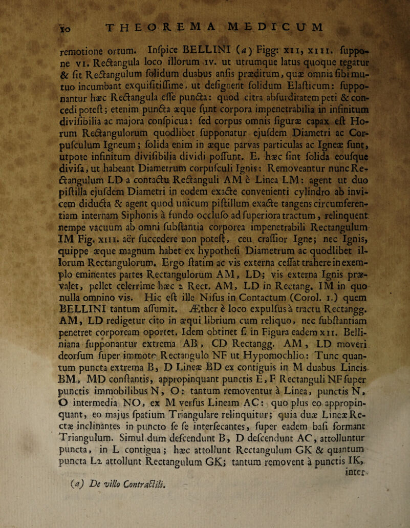 remotione ortum. Infpice BELLINI (<a) Figg: xii, xm. fuppo~ ne vi. Redangula loco illorum iv. ut utrumque latus quoque tegatur & fit Redangulum folidum duabus anfis praeditum,quae omniafibimu¬ tuo incumbant exquifitiftime, ut defignent folidum Elafticum: fuppo- nantur haec Redangula efie punda: quod citra abfurditatem peti & con¬ cedi poteft; etenim punda aeque funt corpora impenetrabilia in infinitum divifibilia ac majora confpicua: fed corpus omnis figurae capax eft Ho¬ rum Redangulorum quodlibet fupponatur ejufdem Diametri ac Cor- pufculum Igneum; folida enim in aeque parvas particulas ac Igneae funt, utpote infinitum divifibilia dividi poliunt. E. haec fint folida eoufque divifa,ut habeant Diametrum corpufculi Ignis: Removeantur nuncRe- dangulum LD a contadu Redanguli AM e Linea LM: agent ut duo piftilla ejufdem Diametri in eodem exade convenienti cylindro ab invi¬ cem diduda & agent quod unicum piftillum exade tangens circumferen¬ tiam internam Siphonis a fundo occlufo ad fuperiora tractum, relinquent: nempe vacuum ab omni fubftantia corporea impenetrabili Rectangulum IM Fig. xm. aer fuccedere non poteft, ceu cralfior Igne; nec Ignis, quippe aeque magnum habet ex hypothefi Diametrum ac quodlibet il¬ lorum Rectangulorum. Ergo ftatim ac vis externa cefiat trahere in exem¬ plo eminentes partes Rectangulorum AM, LD; vis externa Ignis prae¬ valet , pellet celerrime haec 2 Rect. AM, LD in Rectang. IM in quo nulla omnino vis. Hic eft ille Nifus in Contactum (Corol. 1.) quem BELLINI tantum affumit. iEther e loco expulfusa tractu Rectangg. AM, LD redigetur cito in aequi librium cum reliquo, nec fubftantiam penetret corpoream oportet. Idem obtinet fi in Figura eadem xn. Belli- niana fupponantur extrema AB, CD Rectangg. AM , LD moveri deorfum fuper immoto Rectangulo NF ut Hypomochlio: Tunc quan¬ tum puncta extrema B, D Lineae BD ex contiguis in M duabus Lineis BM , MD conflantis, appropinquant punctis E, F Rectanguli NF fuper punctis immobilibus N, O: tantum removentur a Linea, punctis N, O intermedia NO, ex M verfus Lineam AC: quo plus eo appropin¬ quant, eo majus fpatium Triangulare relinquitur; quia duae Lineae Re¬ ctae inclinantes in puncto fe fe interfecantes, fuper eadem bafi formant Triangulum. Simul dum defcendunt B, D defcendunt AC, attolluntur puncta, in L contigua; haec attollunt Rectangulum GK & quantum puncta L2 attollunt Rectangulum GK; tantum removent a punctis IK, inter- {a) De villo Contrattili*