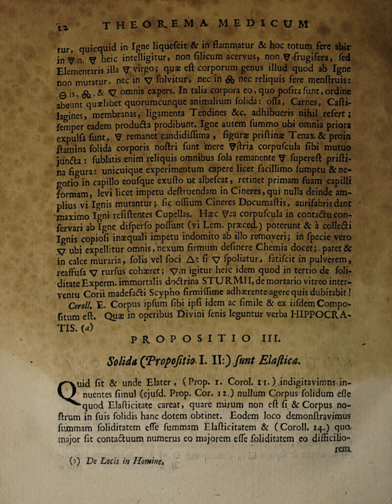 iz tur, quicquid in Igne liquefcit & in flammatur & hoc totum fere abir in V n, y heic intelligitur, non filicum acervus, non ^frugifera, fed Elementaris illa y virgo; quae eft corporum genus illud quod ab Igne non mutatur, nec in v folvitur, nec in nec reliquis fere menftruis: 0 is, * & y omnis expers. In talia corpora eo, quo pofitafunt,ordine abeunt quaelibet quorumcunque animalium folida: offa, Carnes, Carti¬ lagines, membranas, ligamenta Tendines &c. adhibueris nihil refert; femper eadem produda prodibunt. Igne autem fummo uhi omnia priora expulfa funt, y remanet candidiffima , figurae priftinae Tenax & proin flamina folida corporis noftri funt 'mere yfiria corpufcula fibi mutuo jun&a : fublatis enim reliquis omnibus fola remanente y fupereft prifti- na figura: unicuique experimentum capere licet facillimo lumptu & ne¬ gotio in capillo eoufque exufto ut albefcat, retinet primam fuam capilli formam, levi licet impetu deftruendam in Cineres,qui nulla deinde am¬ plius vi Ignis mutantur;, fic offium Cineres Documartis, aurifabrisdant 'maximo Igni refiftentes Cupellas. Haec yea corpufcula in contaducon- fervari ab Igne difperfo poffunt (vi Lem. praeced.) poterunt & a collegi Ignis copiofi inaequali impetu indomito ab illo removeri; in fpecie vero V ubi expellitur omnis, nexum firmum definere Chemia docet; patet & in calce muraria, folis vel foci A e fi V fpoliatur, fatifcit in pulverem, reaffufa V rurfus cohaeret; ym igitur heic idem quod in tertio de foli- ditateExperm. immortalis dodrina STURMII, de mortario vitreo inter¬ ventu Corii madefadi Scypho firmiffime adhxrente^agere quis dubitabit! Coroll. E. Corpus ipfum fibi ipfi idem ac fimile & ex iifdemCompo- fitum ert. Quae in operibus Divini fenis leguntur verba HIPPOCRA¬ TIS. (a) PROPOSITIO III. Solida QPropofitio I. Elaftica, Quid fit & unde Elater, (Prop. i. Corol. xi.),jndigitavimns in¬ nuentes fimul (ejufd. Prop. Cor. 12.) nullum Corpus folidum eflc “'quod Elarticitate careat, quare mirum non ert fi & Corpus no- flrum in fu is folidis hanc dotem obtinet. Eodem loco demonftravimus fummam foliditatem effe fummam Elafticitatem & ( Coroll. 14.) quo, major fit contaduum numerus eo majorem effe foliditatem eo difficilio¬ rem.