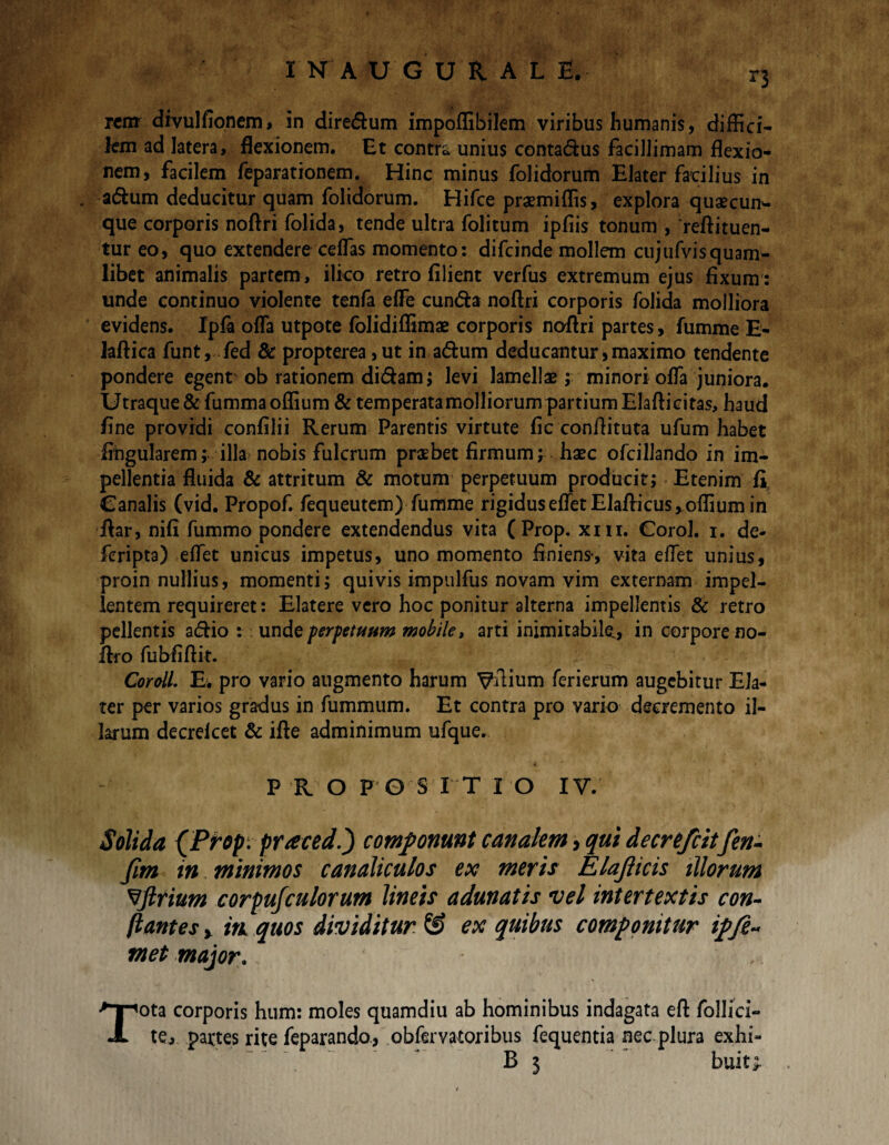 I N A UGURAL E. r3 rem divulfioncm» in diredum impoffibilem viribus humanis, diffici¬ lem ad latera, flexionem. Et contra unius contadus facillimam flexio¬ nem, facilem feparationem. Hinc minus folidorum Elater facilius in . adum deducitur quam folidorum. Rifce praemiffis, explora quaecun¬ que corporis noftri folida, tende ultra folitum ipfiis tonum , 'reftituen- tur eo, quo extendere ceffias momento: difeinde mollem cujufvisquam¬ libet animalis partem, ilko retro filient verfus extremum ejus fixum: unde continuo violente tenfa effie eunda noftri corporis folida molliora evidens. Ipfa offia utpote folidiffimae corporis noftri partes, fumme E- laftica funt, fed & propterea ,ut in adum deducantur,maximo tendente pondere egent ob rationem didam; levi lamellae ; minori ofla juniora. Utraque &fummaoffium & temperata molliorum partium Elafticitas, haud fine providi confilii Rerum Parentis virtute fic conftituta ufum habet lingularem; illa nobis fulcrum praebet firmum; haec ofcillando in im¬ pellentia fluida & attritum & motum perpetuum producit; Etenim £ Canalis (vid. Propof. fequeutem) fumme rigidus effiet Elaffiicus, offium in ftar, nifi fummo pondere extendendus vita ( Prop. xni. Corol. i. de- feripta) effiet unicus impetus, uno momento finiens, vita effiet unius, proin nullius, momenti; quivis impulfus novam vim externam impel¬ lentem requireret: Elatere vero hoc ponitur alterna impellentis & retro pellentis adio : unde perpetuum mobile, arti inimitabile,, in corpore no- ftro fubfiftit. Cordi E. pro vario augmento harum Vftium ferierum augebitur Ela¬ ter per varios gradus in fummum. Et contra pro vario decremento il¬ larum decrelcet & ifte adminimum ufque. PROPOSITIO IV. Solida (Prop. praced.j componunt canalem 3 qui decrefcitfen- fim in minimos canaliculos ex meris Elajlicis illorum ^ftrium corpujculorum lineis adunatis vel intertextis con¬ flantes y itk quos dividitur SJ ex quibus componitur ipfi» met major. „ Tota corporis hum: moles quamdiu ab hominibus indagata eft follici- tej partes rite feparando, obfervatoribus fequentia nec plura exhi- B 3 buiu